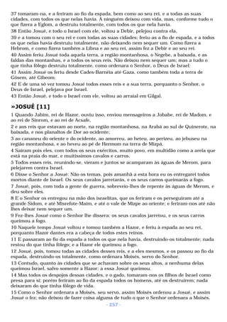37 tomaram-na, e a feriram ao fio da espada, bem como ao seu rei, e a todas as suas 
cidades, com todos os que nelas havia. A ninguém deixou com vida, mas, conforme tudo o 
que fizera a Eglom, a destruiu totalmente, com todos os que nela havia. 
38 Então Josué, e todo o Israel com ele, voltou a Debir, pelejou contra ela, 
39 e a tomou com o seu rei e com todas as suas cidades; feriu-as a fio de espada, e a todos 
os que nelas havia destruiu totalmente, não deixando nem sequer um. Como fizera a 
Hebrom, e como fizera também a Libna e ao seu rei, assim fez a Debir e ao seu rei. 
40 Assim feriu Josué toda aquela terra, a região montanhosa, o Negebe, a baixada, e as 
faldas das montanhas, e a todos os seus reis. Não deixou nem sequer um; mas a tudo o 
que tinha fôlego destruiu totalmente, como ordenara o Senhor, o Deus de Israel: 
41 Assim Josué os feriu desde Cades-Barnéia até Gaza, como também toda a terra de 
Gósem, até Gibeom. 
42 E de uma só vez tomou Josué todos esses reis e a sua terra, porquanto o Senhor, o 
Deus de Israel, pelejava por Israel. 
43 Então Josué, e todo o Israel com ele, voltou ao arraial em Gilgal. 
»JOSUÉ [11] 
1 Quando Jabim, rei de Hazor, ouviu isso, enviou mensageiros a Jobabe, rei de Madom, e 
ao rei de Sinrom, e ao rei de Acsafe, 
2 e aos reis que estavam ao norte, na região montanhosa, na Arabá ao sul de Quinerote, na 
baixada, e nos planaltos de Dor ao ocidente; 
3 ao cananeu do oriente e do ocidente, ao amorreu, ao heteu, ao perizeu, ao jebuseu na 
região montanhosa, e ao heveu ao pé de Hermom na terra de Mizpá. 
4 Saíram pois eles, com todos os seus exércitos, muito povo, em multidão como a areia que 
está na praia do mar, e muitíssimos cavalos e carros. 
5 Todos esses reis, reunindo-se, vieram e juntos se acamparam às águas de Merom, para 
pelejarem contra Israel. 
6 Disse o Senhor a Josué: Não os temas, pois amanhã a esta hora eu os entregarei todos 
mortos diante de Israel. Os seus cavalos jarretarás, e os seus carros queimarás a fogo. 
7 Josué, pois, com toda a gente de guerra, sobreveio-lhes de repente às águas de Merom, e 
deu sobre eles. 
8 E o Senhor os entregou na mão dos israelitas, que os feriram e os perseguiram até a 
grande Sidom, e até Misrefote-Maim, e até o vale de Mizpe ao oriente; e feriram-nos até não 
lhes deixar nem sequer um. 
9 Fez-lhes Josué como o Senhor lhe dissera: os seus cavalos jarretou, e os seus carros 
queimou a fogo. 
10 Naquele tempo Josué voltou e tomou também a Hazor, e feriu à espada ao seu rei, 
porquanto Hazor dantes era a cabeça de todos estes reinos. 
11 E passaram ao fio da espada a todos os que nela havia, destruindo-os totalmente; nada 
restou do que tinha fôlego; e a Hazor ele queimou a fogo. 
12 Josué, pois, tomou todas as cidades desses reis, e a eles mesmos, e os passou ao fio da 
espada, destruindo-os totalmente, como ordenara Moisés, servo do Senhor. 
13 Contudo, quanto às cidades que se achavam sobre os seus altos, a nenhuma delas 
queimou Israel, salvo somente a Hazor; a essa Josué queimou. 
14 Mas todos os despojos dessas cidades, e o gado, tomaram-nos os filhos de Israel como 
presa para si; porém feriram ao fio da espada todos os homens, até os destruírem; nada 
deixaram do que tinha fôlego de vida. 
15 Como o Senhor ordenara a Moisés, seu servo, assim Moisés ordenou a Josué, e assim 
Josué o fez; não deixou de fazer coisa alguma de tudo o que o Senhor ordenara a Moisés. 
- 257 - 
 