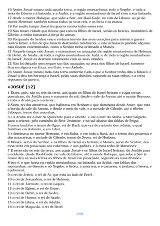 16 Assim Josué tomou toda aquela terra, a região montanhosa, todo o Negebe, e toda a 
terra de Gósem e a baixada, e a Arabá, e a região montanhosa de Israel com a sua baixada, 
17 desde o monte Halaque, que sobe a Seir, até Baal-Gade, no vale do Líbano, ao pé do 
monte Hermom; também tomou todos os seus reis, e os feriu e os matou. 
18 Por muito tempo Josué fez guerra contra todos esses reis. 
19 Não houve cidade que fizesse paz com os filhos de Israel, senão os heveus, moradores de 
Gibeão; a todas tomaram à força de armas. 
20 Porquanto do Senhor veio o endurecimento dos seus corações para saírem à guerra 
contra Israel, a fim de que fossem destruídos totalmente, e não achassem piedade alguma, 
mas fossem exterminados, como o Senhor tinha ordenado a Moisés. 
21 Naquele tempo veio Josué, e exterminou os anaquins da região montanhosa de Hebrom, 
de Debir, de Anabe, de toda a região montanhosa de Judá, e de toda a região montanhosa 
de Israel; Josué os destruiu totalmente com as suas cidades. 
22 Não foi deixado nem sequer um dos anaquins na terra dos filhos de Israel; somente 
ficaram alguns em Gaza, em Gate, e em Asdode. 
23 Assim Josué tomou toda esta terra conforme tudo o que o Senhor tinha dito a Moisés; e 
Josué a deu em herança a Israel, pelas suas divisões, segundo as suas tribos; e a terra 
repousou da guerra. 
»JOSUÉ [12] 
1 Estes, pois, são os reis da terra, aos quais os filhos de Israel feriram e cujas terras 
possuíram, do Jordão para o nascente do sol, desde o vale do Arnom até o monte Hermom, 
e toda a Arabá para o oriente: 
2 Siom, rei dos amorreus, que habitava em Hesbom e que dominava desde Aroer, que está 
a borda do vale do Arnom, e desde o meio do vale, e a metade de Gileade, até o ribeiro 
Jaboque, termo dos amonitas; 
3 e a Arabá até o mar de Quinerote para o oriente, e até o mar da Arabá, o Mar Salgado, 
para o oriente, pelo caminho de Bete-Jesimote, e no sul abaixo das faldas de Pisga; 
4 como também o termo de Ogue, rei de Basã, que era do restante dos refains, o qual 
habitava em Astarote, e em Edrei, 
5 e dominava no monte Hermom, e em Salca, e em toda a Basã, até o termo dos gesureus e 
dos maacateus, e metade de Gileade, termo de Seom, rei de Hesbom. 
6 Moisés, servo do Senhor, e os filhos de Israel os feriram; e Moisés, servo do Senhor, deu 
essa terra em possessão aos rubenitas, e aos gaditas, e à meia tribo de Manassés: 
7 E estes são os reis da terra, aos quais Josué e os filhos de Israel feriram, do Jordão para 
o ocidente, desde Baal-Gade, no vale do Líbano, até o monte Halaque, que sobe a Seir (e 
Josué deu as suas terras às tribos de Israel em possessão, segundo as suas divisões, 
8 isto é, o que havia na região montanhosa, na baixada, na Arabá, nas faldas das 
montanhas, no deserto e no Negebe: o heteu, o amorreu, e o cananeu, o perizeu, o heveu, e 
o jebuseu); 
9 o rei de Jericó, o rei de Ai, que está ao lado de Betel, 
10 o rei de Jerusalém, o rei de Hebrom, 
11 o rei de Jarmute, o rei de Laquis, 
12 o rei de Eglom, o rei de Gezer, 
13 o rei de Debir, o rei de Geder, 
14 o rei de Horma, o rei de Arade, 
15 o rei de Libna, o rei de Adulão, 
16 o rei de Maqueda, o rei de Betel, 
- 258 - 
 