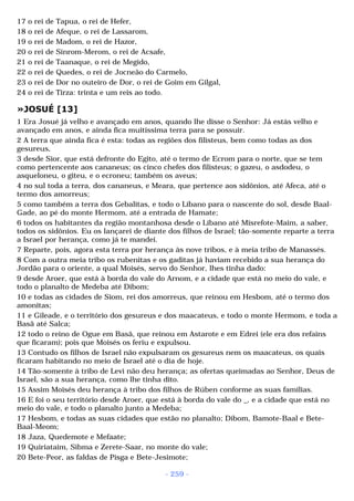 17 o rei de Tapua, o rei de Hefer, 
18 o rei de Afeque, o rei de Lassarom, 
19 o rei de Madom, o rei de Hazor, 
20 o rei de Sinrom-Merom, o rei de Acsafe, 
21 o rei de Taanaque, o rei de Megido, 
22 o rei de Quedes, o rei de Jocneão do Carmelo, 
23 o rei de Dor no outeiro de Dor, o rei de Goim em Gilgal, 
24 o rei de Tirza: trinta e um reis ao todo. 
»JOSUÉ [13] 
1 Era Josué já velho e avançado em anos, quando lhe disse o Senhor: Já estás velho e 
avançado em anos, e ainda fica muitíssima terra para se possuir. 
2 A terra que ainda fica é esta: todas as regiões dos filisteus, bem como todas as dos 
gesureus, 
3 desde Sior, que está defronte do Egito, até o termo de Ecrom para o norte, que se tem 
como pertencente aos cananeus; os cinco chefes dos filisteus; o gazeu, o asdodeu, o 
asqueloneu, o giteu, e o ecroneu; também os aveus; 
4 no sul toda a terra, dos cananeus, e Meara, que pertence aos sidônios, até Afeca, até o 
termo dos amorreus; 
5 como também a terra dos Gebalitas, e todo o Líbano para o nascente do sol, desde Baal- 
Gade, ao pé do monte Hermom, até a entrada de Hamate; 
6 todos os habitantes da região montanhosa desde o Líbano até Misrefote-Maim, a saber, 
todos os sidônios. Eu os lançarei de diante dos filhos de Israel; tão-somente reparte a terra 
a Israel por herança, como já te mandei. 
7 Reparte, pois, agora esta terra por herança às nove tribos, e à meia tribo de Manassés. 
8 Com a outra meia tribo os rubenitas e os gaditas já haviam recebido a sua herança do 
Jordão para o oriente, a qual Moisés, servo do Senhor, lhes tinha dado: 
9 desde Aroer, que está à borda do vale do Arnom, e a cidade que está no meio do vale, e 
todo o planalto de Medeba até Dibom; 
10 e todas as cidades de Siom, rei dos amorreus, que reinou em Hesbom, até o termo dos 
amonitas; 
11 e Gileade, e o território dos gesureus e dos maacateus, e todo o monte Hermom, e toda a 
Basã até Salca; 
12 todo o reino de Ogue em Basã, que reinou em Astarote e em Edrei (ele era dos refains 
que ficaram); pois que Moisés os feriu e expulsou. 
13 Contudo os filhos de Israel não expulsaram os gesureus nem os maacateus, os quais 
ficaram habitando no meio de Israel até o dia de hoje. 
14 Tão-somente à tribo de Levi não deu herança; as ofertas queimadas ao Senhor, Deus de 
Israel, são a sua herança, como lhe tinha dito. 
15 Assim Moisés deu herança à tribo dos filhos de Rúben conforme as suas famílias. 
16 E foi o seu território desde Aroer, que está à borda do vale do _, e a cidade que está no 
meio do vale, e todo o planalto junto a Medeba; 
17 Hesbom, e todas as suas cidades que estão no planalto; Dibom, Bamote-Baal e Bete- 
Baal-Meom; 
18 Jaza, Quedemote e Mefaate; 
19 Quiriataim, Sibma e Zerete-Saar, no monte do vale; 
20 Bete-Peor, as faldas de Pisga e Bete-Jesimote; 
- 259 - 
 