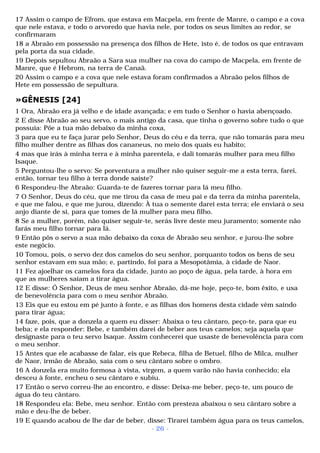17 Assim o campo de Efrom, que estava em Macpela, em frente de Manre, o campo e a cova 
que nele estava, e todo o arvoredo que havia nele, por todos os seus limites ao redor, se 
confirmaram 
18 a Abraão em possessão na presença dos filhos de Hete, isto é, de todos os que entravam 
pela porta da sua cidade. 
19 Depois sepultou Abraão a Sara sua mulher na cova do campo de Macpela, em frente de 
Manre, que é Hebrom, na terra de Canaã. 
20 Assim o campo e a cova que nele estava foram confirmados a Abraão pelos filhos de 
Hete em possessão de sepultura. 
»GÊNESIS [24] 
1 Ora, Abraão era já velho e de idade avançada; e em tudo o Senhor o havia abençoado. 
2 E disse Abraão ao seu servo, o mais antigo da casa, que tinha o governo sobre tudo o que 
possuía: Põe a tua mão debaixo da minha coxa, 
3 para que eu te faça jurar pelo Senhor, Deus do céu e da terra, que não tomarás para meu 
filho mulher dentre as filhas dos cananeus, no meio dos quais eu habito; 
4 mas que irás à minha terra e à minha parentela, e dali tomarás mulher para meu filho 
Isaque. 
5 Perguntou-lhe o servo: Se porventura a mulher não quiser seguir-me a esta terra, farei, 
então, tornar teu filho à terra donde saíste? 
6 Respondeu-lhe Abraão: Guarda-te de fazeres tornar para lá meu filho. 
7 O Senhor, Deus do céu, que me tirou da casa de meu pai e da terra da minha parentela, 
e que me falou, e que me jurou, dizendo: À tua o semente darei esta terra; ele enviará o seu 
anjo diante de si, para que tomes de lá mulher para meu filho. 
8 Se a mulher, porém, não quiser seguir-te, serás livre deste meu juramento; somente não 
farás meu filho tornar para lá. 
9 Então pôs o servo a sua mão debaixo da coxa de Abraão seu senhor, e jurou-lhe sobre 
este negócio. 
10 Tomou, pois, o servo dez dos camelos do seu senhor, porquanto todos os bens de seu 
senhor estavam em sua mão; e, partindo, foi para a Mesopotâmia, à cidade de Naor. 
11 Fez ajoelhar os camelos fora da cidade, junto ao poço de água, pela tarde, à hora em 
que as mulheres saíam a tirar água. 
12 E disse: Ó Senhor, Deus de meu senhor Abraão, dá-me hoje, peço-te, bom êxito, e usa 
de benevolência para com o meu senhor Abraão. 
13 Eis que eu estou em pé junto à fonte, e as filhas dos homens desta cidade vêm saindo 
para tirar água; 
14 faze, pois, que a donzela a quem eu disser: Abaixa o teu cântaro, peço-te, para que eu 
beba; e ela responder: Bebe, e também darei de beber aos teus camelos; seja aquela que 
designaste para o teu servo Isaque. Assim conhecerei que usaste de benevolência para com 
o meu senhor. 
15 Antes que ele acabasse de falar, eis que Rebeca, filha de Betuel, filho de Milca, mulher 
de Naor, irmão de Abraão, saía com o seu cântaro sobre o ombro. 
16 A donzela era muito formosa à vista, virgem, a quem varão não havia conhecido; ela 
desceu à fonte, encheu o seu cântaro e subiu. 
17 Então o servo correu-lhe ao encontro, e disse: Deixa-me beber, peço-te, um pouco de 
água do teu cântaro. 
18 Respondeu ela: Bebe, meu senhor. Então com presteza abaixou o seu cântaro sobre a 
mão e deu-lhe de beber. 
19 E quando acabou de lhe dar de beber, disse: Tirarei também água para os teus camelos, 
- 26 - 
 