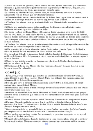 21 todas as cidades do planalto, e todo o reino de Siom, rei dos amorreus, que reinou em 
Hesbom, a quem Moisés feriu juntamente com os príncipes de Midiã: Evi, Requem, Zur, 
Hur e Reba, príncipes de Siom, que moravam naquela terra. 
22 Também ao adivinho Balaão, filho de Beor, os filhos de Israel mataram à espada, 
juntamente com os demais que por eles foram mortos. 
23 E ficou sendo o Jordão o termo dos filhos de Rúben. Essa região, com as suas cidades e 
aldeias, foi a herança dos filhos de Rúben, segundo as suas famílias. 
24 Também deu Moisés herança à tribo de Gade, aos filhos de Gade, segundo as suas 
famílias. 
25 E foi o seu território Jazer, e todas as cidades de Gileade, e metade da terra dos 
amonitas, até Aroer, que está defronte de Rabá; 
26 e desde Hesbom até Ramá-Mizpe, e Betonim, e desde Maanaim até o termo de Debir; 
27 e no vale, Bete-Arã, Bete-Ninra, Sucote e Zafom, resto do reino de Siom, rei de Hesbom, 
tendo o Jordão por termo, até a extremidade do mar de Quinerete, do Jordão para o oriente. 
28 Essa região, com as suas cidades e aldeias, foi a herança dos filhos da Gade, segundo 
as suas famílias. 
29 Também deu Moisés herança à meia tribo de Manassés; a qual foi repartida à meia tribo 
dos filhos de Manassés segundo as suas famílias. 
30 Foi o seu território desde Maanaim; toda a Basã, todo o reino de Ogue, rei de Basã, e 
todas as aldeias de Jair, que estão em Basã, sessenta ao todo; 
31 e metade de Gileade, e Astarote, e Edrei, cidades do reino de Ogue, em Basã, foram para 
os filhos de Maquir, filho de Manassés, isto é, para a metade dos filhos de Maquir, segundo 
as suas famílias. 
32 Isso é o que Moisés repartiu em herança nas planícies de Moabe, do Jordão para o 
oriente, na altura de Jericó. 
33 Contudo, à tribo de Levi Moisés não deu herança; o Senhor, Deus de Israel, é a sua 
herança, como lhe tinha dito. 
»JOSUÉ [14] 
1 Estas, pois, são as heranças que os filhos de Israel receberam na terra de Canaã, as 
quais Eleazar, o sacerdote, e Josué, filho de Num, e os cabeças das casas paternas das 
tribos dos filhos de Israel lhes repartiram. 
2 Foi feita por sorte a partilha da herança entre as nove tribos e meia, como o Senhor 
ordenara por intermédio de Moisés. 
3 Porquanto às duas tribos e meia Moisés já dera herança além do Jordão; mas aos levitas 
não deu herança entre eles. 
4 Os filhos de José eram duas tribos, Manassés e Efraim; e aos levitas não se deu porção 
na terra, senão cidades em que habitassem e os arrabaldes delas para o seu gado e para os 
seus bens. : 
5 Como o Senhor ordenara a Moisés, assim fizeram os filhos de Israel e repartiram a terra. 
6 Então os filhos de Judá chegaram a Josué em Gilgal; e Calebe, filho de Jefoné o 
quenezeu, lhe disse: Tu sabes o que o Senhor falou a Moisés, homem de Deus, em Cades- 
Barnéia, a respeito de mim e de ti. 
7 Quarenta anos tinha eu quando Moisés, servo do Senhor, me enviou de Cades-Barnéia 
para espiar a terra, e eu lhe trouxe resposta, como sentia no meu coração. 
8 Meus irmãos que subiram comigo fizeram derreter o coração o povo; mas eu perseverei 
em seguir ao Senhor meu Deus. 
9 Naquele dia Moisés jurou, dizendo: Certamente a terra em que pisou o teu pé te será por 
herança a ti e a teus filhos para sempre, porque perseveraste em seguir ao Senhor meu 
- 260 - 
 