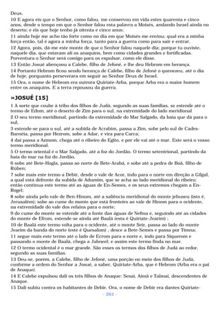 Deus. 
10 E agora eis que o Senhor, como falou, me conservou em vida estes quarenta e cinco 
anos, desde o tempo em que o Senhor falou esta palavra a Moisés, andando Israel ainda no 
deserto; e eis que hoje tenho já oitenta e cinco anos; 
11 ainda hoje me acho tão forte como no dia em que Moisés me enviou; qual era a minha 
força então, tal é agora a minha força, tanto para a guerra como para sair e entrar. 
12 Agora, pois, dá-me este monte de que o Senhor falou naquele dia; porque tu ouviste, 
naquele dia, que estavam ali os anaquins, bem como cidades grandes e fortificadas. 
Porventura o Senhor será comigo para os expulsar, como ele disse. 
13 Então Josué abençoou a Calebe, filho de Jefoné, e lhe deu Hebrom em herança. 
14 Portanto Hebrom ficou sendo herança de Calebe, filho de Jefoné o quenezeu, até o dia 
de hoje, porquanto perseverara em seguir ao Senhor Deus de Israel. 
15 Ora, o nome de Hebrom era outrora Quiriate-Arba, porque Arba era o maior homem 
entre os anaquins. E a terra repousou da guerra. 
»JOSUÉ [15] 
1 A sorte que coube à tribo dos filhos de Judá, segundo as suas famílias, se estende até o 
termo de Edom, até o deserto de Zim para o sul, na extremidade do lado meridional 
2 O seu termo meridional, partindo da extremidade do Mar Salgado, da baía que dá para o 
sul, 
3 estende-se para o sul, até a subida de Acrabim, passa a Zim, sobe pelo sul de Cades- 
Barnéia, passa por Hezrom, sobe a Adar, e vira para Carca; 
4 daí passa a Azmom, chega até o ribeiro do Egito, e por ele vai até o mar. Este será o vosso 
termo meridional. 
5 O termo oriental é o Mar Salgado, até a foz do Jordão. O termo setentrional, partindo da 
baía do mar na foz do Jordão, 
6 sobe até Bete-Hogla, passa ao norte de Bete-Arabá, e sobe até a pedra de Boã, filho de 
Rúben; 
7 sobe mais este termo a Debir, desde o vale de Acor, indo para o norte em direção a Gilgal, 
a qual está defronte da subida de Adumim, que se acha ao lado meridional do ribeiro; 
então continua este termo até as águas de En-Semes, e os seus extremos chegam a En- 
Rogel; 
8 sobe ainda pelo vale de Ben-Hinom, até a saliência meridional do monte jebuseu (isto é, 
Jerusalém); sobe ao cume do monte que está fronteiro ao vale de Hinom para o ocidente, 
na extremidade do vale dos refains para o norte; 
9 do cume do monte se estende até a fonte das águas de Neftoa e, seguindo até as cidades 
do monte de Efrom, estende-se ainda até Baalá (esta é Quiriate-Jearim) ; 
10 de Baalá este termo volta para o ocidente, até o monte Seir, passa ao lado do monte 
Jearim da banda do norte (este é Quesalom) , desce a Bete-Semes e passa por Timna; 
11 segue mais este termo até o lado de Ecrom para o norte e, indo para Siquerom e 
passando o monte de Baalá, chega a Jabneel; e assim este termo finda no mar. 
12 O termo ocidental é o mar grande. São esses os termos dos filhos de Judá ao redor, 
segundo as suas famílias. 
13 Deu-se, porém, a Calebe, filho de Jefoné, uma porção no meio dos filhos de Judá, 
conforme a ordem do Senhor a Josué, a saber, Quiriate-Arba, que é Hebrom (Arba era o pai 
de Anaque). 
14 E Calebe expulsou dali os três filhos de Anaque: Sesai, Aimã e Talmai, descendentes de 
Anaque. 
15 Dali subiu contra os habitantes de Debir. Ora, o nome de Debir era dantes Quiriate- 
- 261 - 
 