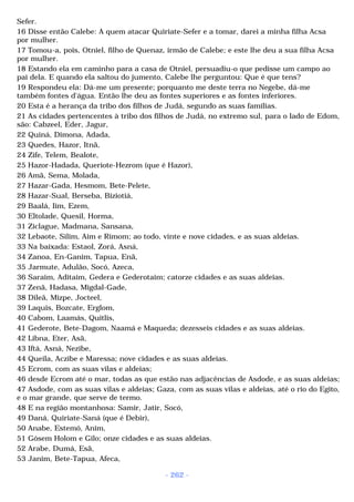 Sefer. 
16 Disse então Calebe: A quem atacar Quiriate-Sefer e a tomar, darei a minha filha Acsa 
por mulher. 
17 Tomou-a, pois, Otniel, filho de Quenaz, irmão de Calebe; e este lhe deu a sua filha Acsa 
por mulher. 
18 Estando ela em caminho para a casa de Otniel, persuadiu-o que pedisse um campo ao 
pai dela. E quando ela saltou do jumento, Calebe lhe perguntou: Que é que tens? 
19 Respondeu ela: Dá-me um presente; porquanto me deste terra no Negebe, dá-me 
também fontes d'água. Então lhe deu as fontes superiores e as fontes inferiores. 
20 Esta é a herança da tribo dos filhos de Judá, segundo as suas famílias. 
21 As cidades pertencentes à tribo dos filhos de Judá, no extremo sul, para o lado de Edom, 
são: Cabzeel, Eder, Jagur, 
22 Quiná, Dimona, Adada, 
23 Quedes, Hazor, Itnã, 
24 Zife, Telem, Bealote, 
25 Hazor-Hadada, Queriote-Hezrom (que é Hazor), 
26 Amã, Sema, Molada, 
27 Hazar-Gada, Hesmom, Bete-Pelete, 
28 Hazar-Sual, Berseba, Biziotiá, 
29 Baalá, Iim, Ezem, 
30 Eltolade, Quesil, Horma, 
31 Ziclague, Madmana, Sansana, 
32 Lebaote, Silim, Aim e Rimom; ao todo, vinte e nove cidades, e as suas aldeias. 
33 Na baixada: Estaol, Zorá, Asná, 
34 Zanoa, En-Ganim, Tapua, Enã, 
35 Jarmute, Adulão, Socó, Azeca, 
36 Saraim, Aditaim, Gedera e Gederotaim; catorze cidades e as suas aldeias. 
37 Zenã, Hadasa, Migdal-Gade, 
38 Dileã, Mizpe, Jocteel, 
39 Laquis, Bozcate, Erglom, 
40 Cabom, Laamás, Quitlis, 
41 Gederote, Bete-Dagom, Naamá e Maqueda; dezesseis cidades e as suas aldeias. 
42 Libna, Eter, Asã, 
43 Iftá, Asná, Nezibe, 
44 Queila, Aczibe e Maressa; nove cidades e as suas aldeias. 
45 Ecrom, com as suas vilas e aldeias; 
46 desde Ecrom até o mar, todas as que estão nas adjacências de Asdode, e as suas aldeias; 
47 Asdode, com as suas vilas e aldeias; Gaza, com as suas vilas e aldeias, até o rio do Egito, 
e o mar grande, que serve de termo. 
48 E na região montanhosa: Samir, Jatir, Socó, 
49 Daná, Quiriate-Saná (que é Debir), 
50 Anabe, Estemó, Anim, 
51 Gósem Holom e Gilo; onze cidades e as suas aldeias. 
52 Arabe, Dumá, Esã, 
53 Janim, Bete-Tapua, Afeca, 
- 262 - 
 