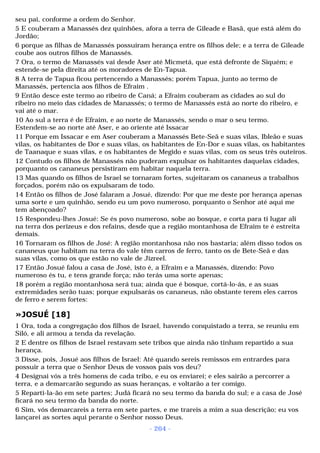 seu pai, conforme a ordem do Senhor. 
5 E couberam a Manassés dez quinhões, afora a terra de Gileade e Basã, que está além do 
Jordão; 
6 porque as filhas de Manassés possuíram herança entre os filhos dele; e a terra de Gileade 
coube aos outros filhos de Manassés. 
7 Ora, o termo de Manassés vai desde Aser até Micmetá, que está defronte de Siquém; e 
estende-se pela direita até os moradores de En-Tapua. 
8 A terra de Tapua ficou pertencendo a Manassés; porém Tapua, junto ao termo de 
Manassés, pertencia aos filhos de Efraim . 
9 Então desce este termo ao ribeiro de Caná; a Efraim couberam as cidades ao sul do 
ribeiro no meio das cidades de Manassés; o termo de Manassés está ao norte do ribeiro, e 
vai até o mar. 
10 Ao sul a terra é de Efraim, e ao norte de Manassés, sendo o mar o seu termo. 
Estendem-se ao norte até Aser, e ao oriente até Issacar 
11 Porque em Issacar e em Aser couberam a Manassés Bete-Seã e suas vilas, Ibleão e suas 
vilas, os habitantes de Dor e suas vilas, os habitantes de En-Dor e suas vilas, os habitantes 
de Taanaque e suas vilas, e os habitantes de Megido e suas vilas, com os seus três outeiros. 
12 Contudo os filhos de Manassés não puderam expulsar os habitantes daquelas cidades, 
porquanto os cananeus persistiram em habitar naquela terra. 
13 Mas quando os filhos de Israel se tornaram fortes, sujeitaram os cananeus a trabalhos 
forçados, porém não os expulsaram de todo. 
14 Então os filhos de José falaram a Josué, dizendo: Por que me deste por herança apenas 
uma sorte e um quinhão, sendo eu um povo numeroso, porquanto o Senhor até aqui me 
tem abençoado? 
15 Respondeu-lhes Josué: Se és povo numeroso, sobe ao bosque, e corta para ti lugar ali 
na terra dos perizeus e dos refains, desde que a região montanhosa de Efraim te é estreita 
demais. 
16 Tornaram os filhos de José: A região montanhosa não nos bastaria; além disso todos os 
cananeus que habitam na terra do vale têm carros de ferro, tanto os de Bete-Seã e das 
suas vilas, como os que estão no vale de Jizreel. 
17 Então Josué falou a casa de José, isto é, a Efraim e a Manassés, dizendo: Povo 
numeroso és tu, e tens grande força; não terás uma sorte apenas; 
18 porém a região montanhosa será tua; ainda que é bosque, cortá-lo-ás, e as suas 
extremidades serão tuas; porque expulsarás os cananeus, não obstante terem eles carros 
de ferro e serem fortes: 
»JOSUÉ [18] 
1 Ora, toda a congregação dos filhos de Israel, havendo conquistado a terra, se reuniu em 
Siló, e ali armou a tenda da revelação. 
2 E dentre os filhos de Israel restavam sete tribos que ainda não tinham repartido a sua 
herança. 
3 Disse, pois, Josué aos filhos de Israel: Até quando sereis remissos em entrardes para 
possuir a terra que o Senhor Deus de vossos pais vos deu? 
4 Designai vós a três homens de cada tribo, e eu os enviarei; e eles sairão a percorrer a 
terra, e a demarcarão segundo as suas heranças, e voltarão a ter comigo. 
5 Reparti-la-ão em sete partes; Judá ficará no seu termo da banda do sul; e a casa de José 
ficará no seu termo da banda do norte. 
6 Sim, vós demarcareis a terra em sete partes, e me trareis a mim a sua descrição; eu vos 
lançarei as sortes aqui perante o Senhor nosso Deus. 
- 264 - 
 