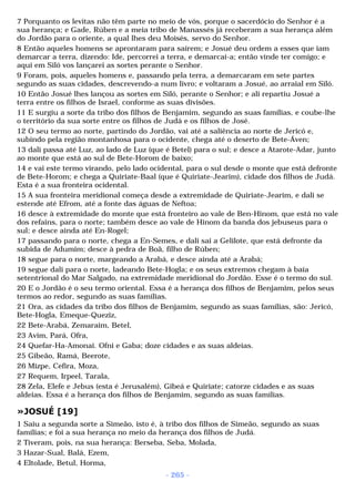 7 Porquanto os levitas não têm parte no meio de vós, porque o sacerdócio do Senhor é a 
sua herança; e Gade, Rúben e a meia tribo de Manassés já receberam a sua herança além 
do Jordão para o oriente, a qual lhes deu Moisés, servo do Senhor. 
8 Então aqueles homens se aprontaram para saírem; e Josué deu ordem a esses que iam 
demarcar a terra, dizendo: Ide, percorrei a terra, e demarcai-a; então vinde ter comigo; e 
aqui em Siló vos lançarei as sortes perante o Senhor. 
9 Foram, pois, aqueles homens e, passando pela terra, a demarcaram em sete partes 
segundo as suas cidades, descrevendo-a num livro; e voltaram a Josué, ao arraial em Siló. 
10 Então Josué lhes lançou as sortes em Siló, perante o Senhor; e ali repartiu Josué a 
terra entre os filhos de Israel, conforme as suas divisões. 
11 E surgiu a sorte da tribo dos filhos de Benjamim, segundo as suas famílias, e coube-lhe 
o território da sua sorte entre os filhos de Judá e os filhos de José. 
12 O seu termo ao norte, partindo do Jordão, vai até a saliência ao norte de Jericó e, 
subindo pela região montanhosa para o ocidente, chega até o deserto de Bete-Áven; 
13 dali passa até Luz, ao lado de Luz (que é Betel) para o sul; e desce a Atarote-Adar, junto 
ao monte que está ao sul de Bete-Horom de baixo; 
14 e vai este termo virando, pelo lado ocidental, para o sul desde o monte que está defronte 
de Bete-Horom; e chega a Quiriate-Baal (que é Quiriate-Jearim), cidade dos filhos de Judá. 
Esta é a sua fronteira ocidental. 
15 A sua fronteira meridional começa desde a extremidade de Quiriate-Jearim, e dali se 
estende até Efrom, até a fonte das águas de Neftoa; 
16 desce à extremidade do monte que está fronteiro ao vale de Ben-Hinom, que está no vale 
dos refains, para o norte; também desce ao vale de Hinom da banda dos jebuseus para o 
sul; e desce ainda até En-Rogel; 
17 passando para o norte, chega a En-Semes, e dali sai a Gelilote, que está defronte da 
subida de Adumim; desce à pedra de Boã, filho de Rúben; 
18 segue para o norte, margeando a Arabá, e desce ainda até a Arabá; 
19 segue dali para o norte, ladeando Bete-Hogla; e os seus extremos chegam à baía 
setentrional do Mar Salgado, na extremidade meridional do Jordão. Esse é o termo do sul. 
20 E o Jordão é o seu termo oriental. Essa é a herança dos filhos de Benjamim, pelos seus 
termos ao redor, segundo as suas famílias. 
21 Ora, as cidades da tribo dos filhos de Benjamim, segundo as suas famílias, são: Jericó, 
Bete-Hogla, Emeque-Queziz, 
22 Bete-Arabá, Zemaraim, Betel, 
23 Avim, Pará, Ofra, 
24 Quefar-Ha-Amonai. Ofni e Gaba; doze cidades e as suas aldeias. 
25 Gibeão, Ramá, Beerote, 
26 Mizpe, Cefira, Moza, 
27 Requem, Irpeel, Tarala, 
28 Zela, Elefe e Jebus (esta é Jerusalém), Gibeá e Quiriate; catorze cidades e as suas 
aldeias. Essa é a herança dos filhos de Benjamim, segundo as suas famílias. 
»JOSUÉ [19] 
1 Saiu a segunda sorte a Simeão, isto é, à tribo dos filhos de Simeão, segundo as suas 
famílias; e foi a sua herança no meio da herança dos filhos de Judá. 
2 Tiveram, pois, na sua herança: Berseba, Seba, Molada, 
3 Hazar-Sual, Balá, Ezem, 
4 Eltolade, Betul, Horma, 
- 265 - 
 