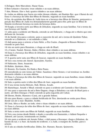 5 Ziclague, Bete-Marcabote, Hazar-Susa, 
6 Bete-Lebaote e Saruém; treze cidades e as suas aldeias. 
7 Aim, Rimom, Eter e Asã; quatro cidades e as suas aldeias; 
8 e todas as aldeias que havia em redor dessas cidades, até Baalate-Ber, que é Ramá do sul. 
Essa é a herança da tribo dos filhos de Simeão, segundo as suas famílias. 
9 Ora, do quinhão dos filhos de Judá tirou-se a herança dos filhos de Simeão, porquanto a 
porção dos filhos de Judá era demasiadamente grande para eles; pelo que os filhos de 
Simeão receberam herança no meio da herança deles. 
10 Surgiu a terceira sorte aos filhos de Zebulom, segundo as suas famílias. Vai o termo da 
sua herança até Saride; 
11 sobe para o ocidente até Marala, estende-se até Dabesete, e chega até o ribeiro que está 
defronte de Jocneão; 
12 de Saride vira para o oriente, para o nascente do sol, até o termo de Quislote-Tabor, 
estende-se a Daberate, e vai subindo a Jafia; 
13 dali passa para o oriente a Gate-Hefer, a Ete-Cazim, chegando a Rimom-Metoar e 
virando-se para Neá; 
14 vira ao norte para Hanatom, e chega ao vale de Iftael; 
15 e Catate, Naalal, Sinrom, Idala e Belém; doze cidades e as suas aldeias. 
16 Essa é a herança dos filhos de Zebulom, segundo as suas famílias, essas cidades e as 
suas aldeias. 
17 A quarta sorte saiu aos filhos de Issacar, segundo as suas famílias. 
18 Vai o seu termo até Jizreel, Quesulote, Suném. 
19 Hafaraim, Siom, Anaarate, 
20 Rabite, Quisiom, Abes, 
21 Remete, En-Ganim, En-Hada e Bete-Pazez, 
22 estendendo-se este termo até Tabor, Saazima e Bete-Semes; e vai terminar no Jordão; 
dezesseis cidades e as suas aldeias. 
23 Essa é a herança da tribo dos filhos de Issacar, segundo as suas famílias, essas cidades 
e as suas aldeias. 
24 Saiu a quinta sorte à tribo dos filhos de Aser, segundo as suas famílias. 
25 O seu termo inclui Helcate, Hali, Bétem, Acsafe, 
26 Alameleque, Amade e Misal; estende-se para o ocidente até Carmelo e Sior-Libnate; 
27 vira para o nascente do sol a Bete-Dagom; chega a Zebulom e ao vale de Iftael para o 
norte, até Bete-Emeque e Neiel; estende-se pela esquerda até Cabul, 
28 Ebrom, Reobe, Hamom e Caná, até a grande Sidom; 
29 vira para Ramá, e para a cidade fortificada de Tiro, desviando-se então para Hosa, 
donde vai até o mar; Maalabe, Aczibe, 
30 Umá, Afeca e Reobe; ao todo, vinte e duas cidades e as suas aldeias. 
31 Essa é a herança da tribo dos filhos de Aser, segundo as suas famílias, essas cidades e 
as suas aldeias. 
32 Saiu a sexta sorte aos filhos de Naftali, segundo as suas famílias. 
33 Vai o seu termo desde Helefe e desde o carvalho em Zaananim, e Adâmi-Nequebe e 
Jabneel, até Lacum, terminando no Jordão; 
34 vira para o ocidente até Aznote-Tabor, e dali passa a Hucoque; chega a Zebulom, da 
banda do sul, e a Aser, da banda do ocidente, e a Judá, à margem do Jordão, para o 
oriente. 
35 E são as cidades fortificadas: Zidim, Zer, Hamate, Racate, Quinerete, 
- 266 - 
 