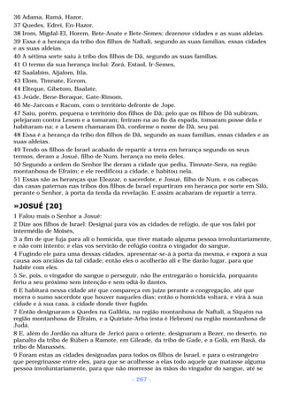 36 Adama, Ramá, Hazor, 
37 Quedes, Edrei, En-Hazor, 
38 Irom, Migdal-El, Horem, Bete-Anate e Bete-Semes; dezenove cidades e as suas aldeias. 
39 Essa é a herança da tribo dos filhos de Naftali, segundo as suas famílias, essas cidades 
e as suas aldeias. 
40 A sétima sorte saiu à tribo dos filhos de Dã, segundo as suas famílias. 
41 O termo da sua herança inclui: Zorá, Estaol, Ir-Semes, 
42 Saalabim, Aijalom, Itla, 
43 Elom, Timnate, Ecrom, 
44 Elteque, Gibetom, Baalate, 
45 Jeúde, Bene-Beraque, Gate-Rimom, 
46 Me-Jarcom e Racom, com o território defronte de Jope. 
47 Saiu, porém, pequena o território dos filhos de Dã; pelo que os filhos de Dã subiram, 
pelejaram contra Lesem e a tomaram; feriram-na ao fio da espada, tomaram posse dela e 
habitaram-na; e a Lesem chamaram Dã, conforme o nome de Dã, seu pai. 
48 Essa é a herança da tribo dos filhos de Dã, segundo as suas famílias, essas cidades e as 
suas aldeias. 
49 Tendo os filhos de Israel acabado de repartir a terra em herança segundo os seus 
termos, deram a Josué, filho de Num, herança no meio deles. 
50 Segundo a ordem do Senhor lhe deram a cidade que pediu, Timnate-Sera, na região 
montanhosa de Efraim; e ele reedificou a cidade, e habitou nela. 
51 Essas são as heranças que Eleazar, o sacerdote, e Josué, filho de Num, e os cabeças 
das casas paternas nas tribos dos filhos de Israel repartiram em herança por sorte em Siló, 
perante o Senhor, à porta da tenda da revelação. E assim acabaram de repartir a terra. 
»JOSUÉ [20] 
1 Falou mais o Senhor a Josué: 
2 Dize aos filhos de Israel: Designai para vós as cidades de refúgio, de que vos falei por 
intermédio de Moisés, 
3 a fim de que fuja para ali o homicida, que tiver matado alguma pessoa involuntariamente, 
e não com intento; e elas vos servirão de refúgio contra o vingador do sangue. 
4 Fugindo ele para uma dessas cidades, apresentar-se-á à porta da mesma, e exporá a sua 
causa aos anciãos da tal cidade; então eles o acolherão ali e lhe darão lugar, para que 
habite com eles. 
5 Se, pois, o vingador do sangue o perseguir, não lhe entregarão o homicida, porquanto 
feriu a seu próximo sem intenção e sem odiá-lo dantes. 
6 E habitará nessa cidade até que compareça em juizo perante a congregação, até que 
morra o sumo sacerdote que houver naqueles dias; então o homicida voltará, e virá à sua 
cidade e à sua casa, à cidade donde tiver fugido. 
7 Então designaram a Quedes na Galiléia, na região montanhosa de Naftali, a Siquém na 
região montanhosa de Efraim, e a Quiriate-Arba (esta é Hebrom) na região montanhosa de 
Judá. 
8 E, além do Jordão na altura de Jericó para o oriente, designaram a Bezer, no deserto, no 
planalto da tribo de Rúben a Ramote, em Gileade, da tribo de Gade, e a Golã, em Basã, da 
tribo de Manassés. 
9 Foram estas as cidades designadas para todos os filhos de Israel, e para o estrangeiro 
que peregrinasse entre eles, para que se acolhesse a elas todo aquele que matasse alguma 
pessoa involuntariamente, para que não morresse às mãos do vingador do sangue, até se 
- 267 - 
 
