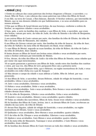 apresentar perante a congregação. 
»JOSUÉ [21] 
1 Então os cabeças das casas paternas dos levitas chegaram a Eleazar, o sacerdote, e a 
Josué, filho de Num, e aos cabeças das casas paternas nas tribos dos filhos de Israel, 
2 em Siló, na terra de Canaã, e lhes falaram, dizendo: O Senhor ordenou, por intermédio de 
Moisés, que se nos dessem cidades em que habitássemos, e os seus arrabaldes para os 
nossos animais. 
3 Pelo que os filhos de Israel deram aos levitas, da sua herança, conforme a ordem do 
Senhor, as seguintes cidades e seus arrabaldes. 
4 Saiu, pois, a sorte às famílias dos coatitas; e aos filhos de Arão, o sacerdote, que eram 
dos levitas, caíram por sorte, da tribo de Judá, da tribo de Simeão e da tribo de Benjamim, 
treze cidades; 
5 aos outros filhos de Coate caíram por sorte, das famílias da tribo de Efraim, da tribo de 
Dã e da meia tribo de Manassés, dez cidades; 
6 aos filhos de Gérson caíram por sorte, das famílias da tribo de Issacar, da tribo de Aser, 
da tribo de Naftali e da meia tribo de Manassés em Basã, treze cidades; 
7 e aos filhos de Merári, segundo as suas famílias, da tribo de Rúben, da tribo de Gade e 
da tribo de Zebulom, doze cidades. 
8 Assim deram os filhos de Israel aos levitas estas cidades e seus arrabaldes por sorte, 
como o Senhor ordenara por intermédio de Moisés. 
9 Ora, deram, da tribo dos filhos de Judá e da tribo dos filhos de Simeão, estas cidades que 
por nome vão aqui mencionadas, 
10 as quais passaram a pertencer aos filhos de Arão, sendo estes das famílias dos coatitas 
e estes, por sua vez, dos filhos de Levi; porquanto lhes caiu a primeira sorte. 
11 Assim lhes deram Quiriate-Arba, que é Hebrom, na região montanhosa de Judá, e seus 
arrabaldes em redor (Arba era o pai de Anaque). 
12 Mas deram o campo da cidade e suas aldeias a Calebe, filho de Jefoné, por sua 
possessão. 
13 Aos filhos de Arão, o sacerdote, deram Hebrom, cidade de refúgio do homicida, e seus 
arrabaldes, Libna e seus arrabaldes, 
14 Jatir e seus arrabaldes, Estemoa e seus arrabaldes, 
15 Holom e seus arrabaldes, Debir e seus arrabaldes, 
16 Aim e seus arrabaldes, Jutá e seus arrabaldes, Bete-Semes e seus arrabaldes; nove 
cidades dessas duas tribos. 
17 E da tribo de Benjamim, Gibeão e seus arrabaldes, Geba e seus arrabaldes, 
18 Anatote e seus arrabaldes, Almom e seus arrabaldes; quatro cidades. 
19 Todas as cidades dos sacerdotes, filhos de Arão, foram treze cidades e seus arrabaldes. 
20 As famílias dos filhos de Coate, levitas, isto é, os demais filhos de Coate, receberam as 
cidades da sua sorte; da tribo de Efraim 
21 deram-lhes Siquém, cidade de refúgio do homicida, e seus arrabaldes, na região 
montanhosa de Efraim, Gezer e seus arrabaldes, 
22 Quibzaim e seus arrabaldes, Bete-Horom e seus arrabaldes; quatro cidades. 
23 E da tribo de Dã, Elteque e seus arrabaldes, Gibetom e seus arrabaldes, 
24 Aijalom e seus arrabaldes, Gate-Rimon e seus arrabaldes; quatro cidades. 
25 E da meia tribo de Manassés, Taanaque e seus arrabaldes, e Gate-Rimon e seus 
arrabaldes; duas cidades. 
26 As famílias dos demais filhos de Coate tiveram ao todo dez cidades e seus arrabaldes. 
- 268 - 
 