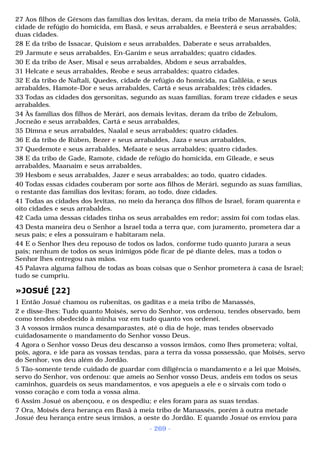 27 Aos filhos de Gérsom das famílias dos levitas, deram, da meia tribo de Manassés, Golã, 
cidade de refúgio do homicida, em Basã, e seus arrabaldes, e Beesterá e seus arrabaldes; 
duas cidades. 
28 E da tribo de Issacar, Quisiom e seus arrabaldes, Daberate e seus arrabaldes, 
29 Jarmute e seus arrabaldes, En-Ganim e seus arrabaldes; quatro cidades. 
30 E da tribo de Aser, Misal e seus arrabaldes, Abdom e seus arrabaldes, 
31 Helcate e seus arrabaldes, Reobe e seus arrabaldes; quatro cidades. 
32 E da tribo de Naftali, Quedes, cidade de refúgio do homicida, na Galiléia, e seus 
arrabaldes, Hamote-Dor e seus arrabaldes, Cartá e seus arrabaldes; três cidades. 
33 Todas as cidades dos gersonitas, segundo as suas famílias, foram treze cidades e seus 
arrabaldes. 
34 Às famílias dos filhos de Merári, aos demais levitas, deram da tribo de Zebulom, 
Jocneão e seus arrabaldes, Cartá e seus arrabaldes, 
35 Dimna e seus arrabaldes, Naalal e seus arrabaldes; quatro cidades. 
36 E da tribo de Rúben, Bezer e seus arrabaldes, Jaza e seus arrabaldes, 
37 Quedemote e seus arrabaldes, Mefaate e seus arrabaldes; quatro cidades. 
38 E da tribo de Gade, Ramote, cidade de refúgio do homicida, em Gileade, e seus 
arrabaldes, Maanaim e seus arrabaldes, 
39 Hesbom e seus arrabaldes, Jazer e seus arrabaldes; ao todo, quatro cidades. 
40 Todas essas cidades couberam por sorte aos filhos de Merári, segundo as suas famílias, 
o restante das famílias dos levitas; foram, ao todo, doze cidades. 
41 Todas as cidades dos levitas, no meio da herança dos filhos de Israel, foram quarenta e 
oito cidades e seus arrabaldes. 
42 Cada uma dessas cidades tinha os seus arrabaldes em redor; assim foi com todas elas. 
43 Desta maneira deu o Senhor a Israel toda a terra que, com juramento, prometera dar a 
seus pais; e eles a possuíram e habitaram nela. 
44 E o Senhor lhes deu repouso de todos os lados, conforme tudo quanto jurara a seus 
pais; nenhum de todos os seus inimigos pôde ficar de pé diante deles, mas a todos o 
Senhor lhes entregou nas mãos. 
45 Palavra alguma falhou de todas as boas coisas que o Senhor prometera à casa de Israel; 
tudo se cumpriu. 
»JOSUÉ [22] 
1 Então Josué chamou os rubenitas, os gaditas e a meia tribo de Manassés, 
2 e disse-lhes: Tudo quanto Moisés, servo do Senhor, vos ordenou, tendes observado, bem 
como tendes obedecido à minha voz em tudo quanto vos ordenei. 
3 A vossos irmãos nunca desamparastes, até o dia de hoje, mas tendes observado 
cuidadosamente o mandamento do Senhor vosso Deus. 
4 Agora o Senhor vosso Deus deu descanso a vossos irmãos, como lhes prometera; voltai, 
pois, agora, e ide para as vossas tendas, para a terra da vossa possessão, que Moisés, servo 
do Senhor, vos deu além do Jordão. 
5 Tão-somente tende cuidado de guardar com diligência o mandamento e a lei que Moisés, 
servo do Senhor, vos ordenou: que ameis ao Senhor vosso Deus, andeis em todos os seus 
caminhos, guardeis os seus mandamentos, e vos apegueis a ele e o sirvais com todo o 
vosso coração e com toda a vossa alma. 
6 Assim Josué os abençoou, e os despediu; e eles foram para as suas tendas. 
7 Ora, Moisés dera herança em Basã à meia tribo de Manassés, porém à outra metade 
Josué deu herança entre seus irmãos, a oeste do Jordão. E quando Josué os enviou para 
- 269 - 
 
