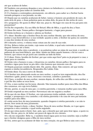 até que acabem de beber. 
20 Também com presteza despejou o seu cântaro no bebedouro e, correndo outra vez ao 
poço, tirou água para todos os camelos dele. 
21 E o homem a contemplava atentamente, em silêncio, para saber se o Senhor havia 
tornado próspera a sua jornada, ou não. 
22 Depois que os camelos acabaram de beber, tomou o homem um pendente de ouro, de 
meio siclo de peso, e duas pulseiras para as mãos dela, do peso de dez siclos de ouro; 
23 e perguntou: De quem és filha? dize-mo, peço-te. Há lugar em casa de teu pai para nós 
pousarmos? 
24 Ela lhe respondeu: Eu sou filha de Betuel, filho de Milca, o qual ela deu a Naor. 
25 Disse-lhe mais: Temos palha e forragem bastante, e lugar para pousar. 
26 Então inclinou-se o homem e adorou ao Senhor; 
27 e disse: Bendito seja o Senhor Deus de meu senhor Abraão, que não retirou do meu 
senhor a sua benevolência e a sua verdade; quanto a mim, o Senhor me guiou no caminho 
à casa dos irmãos de meu senhor. 
28 A donzela correu, e relatou estas coisas aos da casa de sua mãe. 
29 Ora, Rebeca tinha um irmão, cujo nome era Labão, o qual saiu correndo ao encontro 
daquele homem até a fonte; 
30 porquanto tinha visto o pendente, e as pulseiras sobre as mãos de sua irmã, e ouvido as 
palavras de sua irmã Rebeca, que dizia: Assim me falou aquele homem; e foi ter com o 
homem, que estava em pé junto aos camelos ao lado da fonte. 
31 E disse: Entra, bendito do Senhor; por que estás aqui fora? pois eu já preparei a casa, e 
lugar para os camelos. 
32 Então veio o homem à casa, e desarreou os camelos; deram palha e forragem para os 
camelos e água para lavar os pés dele e dos homens que estavam com ele. 
33 Depois puseram comida diante dele. Ele, porém, disse: Não comerei, até que tenha 
exposto a minha incumbência. Respondeu-lhe Labão: Fala. 
34 Então disse: Eu sou o servo de Abraão. 
35 O Senhor tem abençoado muito ao meu senhor, o qual se tem engrandecido; deu-lhe 
rebanhos e gado, prata e ouro, escravos e escravas, camelos e jumentos. 
36 E Sara, a mulher do meu senhor, mesmo depois, de velha deu um filho a meu senhor; e 
o pai lhe deu todos os seus bens. 
37 Ora, o meu senhor me fez jurar, dizendo: Não tomarás mulher para meu filho das filhas 
dos cananeus, em cuja terra habito; 
38 irás, porém, à casa de meu pai, e à minha parentela, e tomarás mulher para meu filho. 
39 Então respondi ao meu senhor: Porventura não me seguirá a mulher. 
40 Ao que ele me disse: O Senhor, em cuja presença tenho andado, enviará o seu anjo 
contigo, e prosperará o teu caminho; e da minha parentela e da casa de meu pai tomarás 
mulher para meu filho; 
41 então serás livre do meu juramento, quando chegares à minha parentela; e se não te 
derem, livre serás do meu juramento. 
42 E hoje cheguei à fonte, e disse: Senhor, Deus de meu senhor Abraão, se é que agora 
prosperas o meu caminho, o qual venho seguindo, 
43 eis que estou junto à fonte; faze, pois, que a donzela que sair para tirar água, a quem eu 
disser: Dá-me, peço-te, de beber um pouco de água do teu cântaro, 
44 e ela me responder: Bebe tu, e também tirarei água para os teus camelos; seja a mulher 
que o Senhor designou para o filho de meu senhor. 
45 Ora, antes que eu acabasse de falar no meu coração, eis que Rebeca saía com o seu 
- 27 - 
 