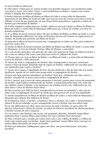as suas tendas os abençoou 
8 e lhes disse: Voltai para as vossas tendas com grandes riquezas: com muitíssimo gado, 
com prata e ouro, com cobre e ferro, e com muitíssimos vestidos; e reparti com vossos 
irmãos o despojo dos vossos inimigos. 
9 Assim voltaram os filhos de Rúben os filhos de Gade e a meia tribo de Manassés, 
separando-se dos filhos de Israel em Siló, que está na terra de Canaã, para irem à terra de 
Gileade, à terra da sua possessão, de que foram feitos possuidores, segundo a ordem do 
Senhor por intermédio de Moisés. 
10 Tendo chegado à região junto ao Jordão, ainda na terra de Canaã, os filhos de Rúben os 
filhos de Gade e a meia tribo de Manassés edificaram ali, à beira do Jordão, um altar de 
grandes proporções. 
11 E os filhos de Israel ouviram dizer: Eis que os filhos de Rúben os filhos de Gade e a meia 
tribo de Manassés edificaram um altar na fronteira da terra de Canaã, na região junto ao 
Jordão, da banda que pertence aos filhos de Israel. 
12 Quando os filhos de Israel ouviram isto, congregaram-se todos em Siló, para subirem a 
guerrear contra eles. 
13 Então os filhos de Israel enviaram aos filhos de Rúben aos filhos de Gade e à meia tribo 
de Manassés, à terra de Gileade, Finéias, filho de Eleazar, o sacerdote, 
14 e com ele dez príncipes, um príncipe de cada casa paterna de todas as tribos de Israel; e 
eles eram os cabeças das suas casas paternas entre os milhares de Israel. 
15 Foram, pois, ter com os filhos de Rúben e os filhos de Gade e a meia tribo de Manassés, 
à terra de Gileade, e lhes disseram: 
16 Assim diz toda a congregação do Senhor: Que transgressão é esta que cometestes 
contra o Deus de Israel, deixando hoje de seguir ao Senhor, edificando-vos um altar para 
vos rebelardes hoje contra o Senhor? 
17 Acaso nos é pouca a iniqüidade de Peor, de que ainda até o dia de hoje não nos temos 
purificado, apesar de ter vindo uma praga sobre a congregação do Senhor, 
18 para que hoje queirais abandonar ao Senhor? Será que, rebelando-vos hoje contra o 
Senhor, amanhã ele se irará contra toda a congregação de Israel. 
19 Se é, porém, que a terra da vossa possessão é imunda, passai para a terra da possessão 
do Senhor, onde habita o tabernáculo do Senhor, e tomai possessão entre nós; mas não 
vos rebeleis contra o Senhor, nem tampouco vos rebeleis contra nós, edificando-vos um 
altar afora o altar do Senhor nosso Deus. 
20 Não cometeu Acã, filho de Zerá, transgressão no tocante ao anátema? e não veio ira 
sobre toda a congregação de Israel? de modo que não pereceu ele só na sua iniqüidade. 
21 Então responderam os filhos de Rúben os filhos de Gade e a meia tribo de Manassés, e 
disseram aos cabeças dos milhares de Israel: 
22 O Poderoso, Deus, o Senhor, o Poderoso, Deus, o Senhor, ele o sabe, e Israel mesmo o 
saberá! Se foi em rebeldia, ou por transgressão contra o Senhor não nos salves hoje; 
23 se nós edificamos um altar, para nos tornar de após o Senhor, ou para sobre ele 
oferecer holocausto e oferta de cereais, ou sobre ele oferecer sacrifícios de ofertas pacíficas, 
o Senhor mesmo de nós o requeira; 
24 e se antes o não fizemos com receio e de propósito, dizendo: Amanhã vossos filhos 
poderiam dizer a nossos filhos: Que tendes vós com o Senhor Deus de Israel? 
25 Pois o Senhor pôs o Jordão por termo entre nós e vós, ó filhos de Rúben e ó filhos de 
Gade; não tendes parte no Senhor. Assim bem poderiam vossos filhos fazer com que os 
nossos filhos deixassem de temer ao Senhor. 
26 Pelo que dissemos: Edifiquemos agora um altar, não para holocausto, nem para 
sacrifício, 
- 270 - 
 