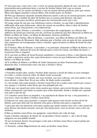 27 mas para que, entre nós e vós, e entre as nossas gerações depois de nós, nos sirva de 
testemunho para podermos fazer o serviço do Senhor diante dele com os nossos 
holocaustos, com os nossos sacrifícios e com as nossas ofertas pacíficas; para que vossos 
filhos não digam amanhã a nossos filhos: Não tendes parte no Senhor. 
28 Pelo que dissemos: Quando amanhã disserem assim a nós ou às nossas gerações, então 
diremos: Vede o modelo do altar do Senhor que os nossos pais fizeram, não para 
holocausto nem para sacrifício, porém para ser testemunho entre nós e vós, 
29 Longe esteja de nós que nos rebelemos contra o Senhor, ou que hoje o abandonemos, 
edificando altar para holocausto, oferta de cereais ou sacrifício, afora o altar do Senhor 
nosso Deus, que está perante o seu tabernáculo. 
30 Quando, pois, Finéias, o sacerdote, e os príncipes da congregação, os cabeças dos 
milhares de Israel que estavam com ele, ouviram as palavras que lhes disseram os filhos de 
Rúben os filhos de Gade e os filhos de Manassés, ficaram satisfeitos. 
31 Então disse Finéias, filho de Eleazar, o sacerdote, aos filhos de Rúben aos filhos de 
Gade e aos filhos de Manassés: Hoje sabemos que o Senhor está no meio de nós, porquanto 
não cometestes tal transgressão contra o Senhor; agora livrastes os filhos de Israel da mão 
do Senhor. 
32 E Finéias, filho de Eleazar, o sacerdote, e os príncipes, deixando os filhos de Rúben e os 
filhos de Gade, voltaram da terra de Gileade para a terra de Canaã, aos filhos de Israel, e 
trouxeram-lhes a resposta. 
33 E com isso os filhos de Israel ficaram satisfeitos; e louvaram a Deus, e não falaram mais 
de subir a guerrear contra eles, para destruírem a terra em que habitavam os filhos de 
Rúben e os filhos de Gade. 
34 E os filhos de Rúben e os filhos de Gade chamaram ao altar Testemunha; pois, 
disseram eles, é testemunho entre nós que o Senhor é Deus. 
»JOSUÉ [23] 
1 Passados muitos dias, tendo o Senhor dado repouso a Israel de todos os seus inimigos 
em redor, e sendo Josué já velho, de idade muito avançada, 
2 chamou Josué a todo o Israel, aos seus anciãos, aos seus cabeças, aos seus juízes e aos 
seus oficiais, e disse-lhes: Eu já sou velho, de idade muito avançada; 
3 e vós tendes visto tudo quanto o Senhor vosso Deus fez a todas estas nações por causa e 
vós, porque é o Senhor vosso Deus que tem pelejado por vós. 
4 Vede que vos reparti por sorte estas nações que restam, para serem herança das vossas 
tribos, juntamente com todas as nações que tenho destruído, desde o Jordão até o grande 
mar para o pôr do sol. 
5 E o Senhor vosso Deus as impelirá, e as expulsará de diante de vós; e vós possuireis a 
sua terra, como vos disse o Senhor vosso Deus. 
6 Esforçai-vos, pois, para guardar e cumprir tudo quanto está escrito no livro da lei de 
Moisés, para que dela não vos desvieis nem para a direita nem para a esquerda; 
7 para que não vos mistureis com estas nações que ainda restam entre vós; e dos nomes de 
seus deuses não façais menção, nem por eles façais jurar, nem os sirvais, nem a eles vos 
inclineis. 
8 Mas ao Senhor vosso Deus vos apegareis, como fizeste até o dia de hoje; 
9 pois o Senhor expulsou de diante de vós grandes e fortes nações, e, até o dia de hoje, 
ninguém vos tem podido resistir. 
10 um só homem dentre vós persegue a mil, pois o Senhor vosso Deus é quem peleja por 
vós, como já vos disse. 
11 Portanto, cuidai diligentemente de amar ao Senhor vosso Deus. 
- 271 - 
 