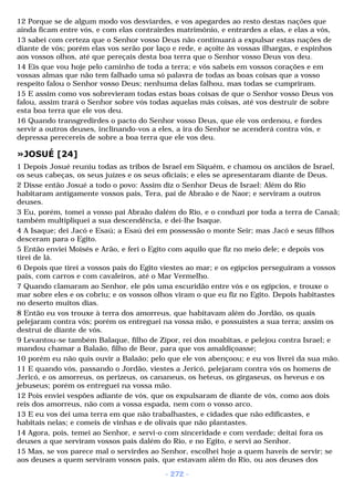 12 Porque se de algum modo vos desviardes, e vos apegardes ao resto destas nações que 
ainda ficam entre vós, e com elas contrairdes matrimônio, e entrardes a elas, e elas a vós, 
13 sabei com certeza que o Senhor vosso Deus não continuará a expulsar estas nações de 
diante de vós; porém elas vos serão por laço e rede, e açoite às vossas ilhargas, e espinhos 
aos vossos olhos, até que pereçais desta boa terra que o Senhor vosso Deus vos deu. 
14 Eis que vou hoje pelo caminho de toda a terra; e vós sabeis em vossos corações e em 
vossas almas que não tem falhado uma só palavra de todas as boas coisas que a vosso 
respeito falou o Senhor vosso Deus; nenhuma delas falhou, mas todas se cumpriram. 
15 E assim como vos sobrevieram todas estas boas coisas de que o Senhor vosso Deus vos 
falou, assim trará o Senhor sobre vós todas aquelas más coisas, até vos destruir de sobre 
esta boa terra que ele vos deu. 
16 Quando transgredirdes o pacto do Senhor vosso Deus, que ele vos ordenou, e fordes 
servir a outros deuses, inclinando-vos a eles, a ira do Senhor se acenderá contra vós, e 
depressa perecereis de sobre a boa terra que ele vos deu. 
»JOSUÉ [24] 
1 Depois Josué reuniu todas as tribos de Israel em Siquém, e chamou os anciãos de Israel, 
os seus cabeças, os seus juízes e os seus oficiais; e eles se apresentaram diante de Deus. 
2 Disse então Josué a todo o povo: Assim diz o Senhor Deus de Israel: Além do Rio 
habitaram antigamente vossos pais, Tera, pai de Abraão e de Naor; e serviram a outros 
deuses. 
3 Eu, porém, tomei a vosso pai Abraão dalém do Rio, e o conduzi por toda a terra de Canaã; 
também multipliquei a sua descendência, e dei-lhe Isaque. 
4 A Isaque; dei Jacó e Esaú; a Esaú dei em possessão o monte Seir; mas Jacó e seus filhos 
desceram para o Egito. 
5 Então enviei Moisés e Arão, e feri o Egito com aquilo que fiz no meio dele; e depois vos 
tirei de lá. 
6 Depois que tirei a vossos pais do Egito viestes ao mar; e os egípcios perseguiram a vossos 
pais, com carros e com cavaleiros, até o Mar Vermelho. 
7 Quando clamaram ao Senhor, ele pôs uma escuridão entre vós e os egípcios, e trouxe o 
mar sobre eles e os cobriu; e os vossos olhos viram o que eu fiz no Egito. Depois habitastes 
no deserto muitos dias. 
8 Então eu vos trouxe à terra dos amorreus, que habitavam além do Jordão, os quais 
pelejaram contra vós; porém os entreguei na vossa mão, e possuístes a sua terra; assim os 
destruí de diante de vós. 
9 Levantou-se também Balaque, filho de Zipor, rei dos moabitas, e pelejou contra Israel; e 
mandou chamar a Balaão, filho de Beor, para que vos amaldiçoasse; 
10 porém eu não quis ouvir a Balaão; pelo que ele vos abençoou; e eu vos livrei da sua mão. 
11 E quando vós, passando o Jordão, viestes a Jericó, pelejaram contra vós os homens de 
Jericó, e os amorreus, os perizeus, os cananeus, os heteus, os girgaseus, os heveus e os 
jebuseus; porém os entreguei na vossa mão. 
12 Pois enviei vespões adiante de vós, que os expulsaram de diante de vós, como aos dois 
reis dos amorreus, não com a vossa espada, nem com o vosso arco. 
13 E eu vos dei uma terra em que não trabalhastes, e cidades que não edificastes, e 
habitais nelas; e comeis de vinhas e de olivais que não plantastes. 
14 Agora, pois, temei ao Senhor, e servi-o com sinceridade e com verdade; deitai fora os 
deuses a que serviram vossos pais dalém do Rio, e no Egito, e servi ao Senhor. 
15 Mas, se vos parece mal o servirdes ao Senhor, escolhei hoje a quem haveis de servir; se 
aos deuses a quem serviram vossos pais, que estavam além do Rio, ou aos deuses dos 
- 272 - 
 
