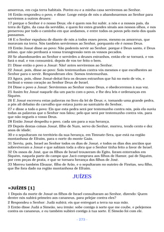 amorreus, em cuja terra habitais. Porém eu e a minha casa serviremos ao Senhor. 
16 Então respondeu o povo, e disse: Longe esteja de nós o abandonarmos ao Senhor para 
servirmos a outros deuses: 
17 porque o Senhor é o nosso Deus; ele é quem nos fez subir, a nós e a nossos pais, da 
terra do Egito, da casa da servidão, e quem fez estes grandes sinais aos nossos olhos, e nos 
preservou por todo o caminho em que andamos, e entre todos os povos pelo meio dos quais 
passamos. 
18 E o Senhor expulsou de diante de nós a todos esses povos, mesmo os amorreus, que 
moravam na terra. Nós também serviremos ao Senhor, porquanto ele é nosso Deus. 
19 Então Josué disse ao povo: Não podereis servir ao Senhor, porque é Deus santo, é Deus 
zeloso, que não perdoará a vossa transgressão nem os vossos pecados. 
20 Se abandonardes ao Senhor e servirdes a deuses estranhos, então ele se tornará, e vos 
fará o mal, e vos consumirá, depois de vos ter feito o bem. 
21 Disse então o povo a Josué: Não! antes serviremos ao Senhor. 
22 Josué, pois, disse ao povo: Sois testemunhas contra vós mesmos e que escolhestes ao 
Senhor para o servir. Responderam eles: Somos testemunhas. 
23 Agora, pois,-disse Josué-deitai fora os deuses estranhos que há no meio de vós, e 
inclinai o vosso coração ao Senhor Deus de Israel. 
24 Disse o povo a Josué: Serviremos ao Senhor nosso Deus, e obedeceremos à sua voz. 
25 Assim fez Josué naquele dia um pacto com o povo, e lhe deu leis e ordenanças em 
Siquém. 
26 E Josué escreveu estas palavras no livro da lei de Deus; e, tomando uma grande pedra, 
a pôs ali debaixo do carvalho que estava junto ao santuário do Senhor, 
27 e disse a todo o povo: Eis que esta pedra será por testemunho contra nós, pois ela ouviu 
todas as palavras que o Senhor nos falou; pelo que será por testemunho contra vós, para 
que não negueis o vosso Deus. 
28 Então Josué despediu o povo, cada um para a sua herança. 
29 Depois destas coisas Josué, filho de Num, servo do Senhor, morreu, tendo cento e dez 
anos de idade; 
30 e o sepultaram no território da sua herança, em Timnate-Sera, que está na região 
montanhosa de Efraim, para o norte do monte Gaás. 
31 Serviu, pois, Israel ao Senhor todos os dias de Josué, e todos os dias dos anciãos que 
sobreviveram a Josué e que sabiam toda a obra que o Senhor tinha feito a favor de Israel. 
32 Os ossos de José, que os filhos de Israel trouxeram do Egito, foram enterrados em 
Siquém, naquela parte do campo que Jacó comprara aos filhos de Hamor, pai de Siquém, 
por cem peças de prata, e que se tornara herança dos filhos de José. 
33 Morreu também Eleazar, filho de Arão, e o sepultaram no outeiro de Finéias, seu filho, 
que lhe fora dado na região montanhosa de Efraim. 
JUÍZES 
»JUÍZES [1] 
1 Depois da morte de Josué os filhos de Israel consultaram ao Senhor, dizendo: Quem 
dentre nós subirá primeiro aos cananeus, para pelejar contra eles? 
2 Respondeu o Senhor: Judá subirá; eis que entreguei a terra na sua mão. 
3 Então disse Judá a Simeão, seu irmão: sobe comigo à sorte que me coube, e pelejemos 
contra os cananeus, e eu também subirei contigo à tua sorte. E Simeão foi com ele. 
- 273 - 
 