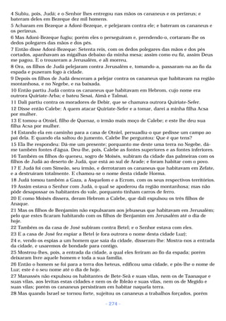 4 Subiu, pois, Judá; e o Senhor lhes entregou nas mãos os cananeus e os perizeus; e 
bateram deles em Bezeque dez mil homens. 
5 Acharam em Bezeque a Adoni-Bezeque, e pelejaram contra ele; e bateram os cananeus e 
os perizeus. 
6 Mas Adoni-Bezeque fugiu; porém eles o perseguiram e, prendendo-o, cortaram-lhe os 
dedos polegares das mãos e dos pés. 
7 Então disse Adoni-Bezeque: Setenta reis, com os dedos polegares das mãos e dos pés 
cortados, apanhavam as migalhas debaixo da minha mesa; assim como eu fiz, assim Deus 
me pagou. E o trouxeram a Jerusalém, e ali morreu. 
8 Ora, os filhos de Judá pelejaram contra Jerusalém e, tomando-a, passaram-na ao fio da 
espada e puseram fogo à cidade. 
9 Depois os filhos de Judá desceram a pelejar contra os cananeus que habitavam na região 
montanhosa, e no Negebe, e na baixada. 
10 Então partiu Judá contra os cananeus que habitavam em Hebrom, cujo nome era 
outrora Quiriate-Arba; e bateu Sesai, Aimã e Talmai. 
11 Dali partiu contra os moradores de Debir, que se chamava outrora Quiriate-Sefer. 
12 Disse então Calebe: A quem atacar Quiriate-Sefer e a tomar, darei a minha filha Acsa 
por mulher. 
13 E tomou-a Otniel, filho de Quenaz, o irmão mais moço de Calebe; e este lhe deu sua 
filha Acsa por mulher. 
14 Estando ela em caminho para a casa de Otniel, persuadiu-o que pedisse um campo ao 
pai dela. E quando ela saltou do jumento, Calebe lhe perguntou: Que é que tens? 
15 Ela lhe respondeu: Dá-me um presente; porquanto me deste uma terra no Negebe, dá-me 
também fontes d'água. Deu-lhe, pois, Calebe as fontes superiores e as fontes inferiores. 
16 Também os filhos do queneu, sogro de Moisés, subiram da cidade das palmeiras com os 
filhos de Judá ao deserto de Judá, que está ao sul de Arade; e foram habitar com o povo. 
17 E Judá foi com Simeão, seu irmão, e derrotaram os cananeus que habitavam em Zefate, 
e a destruíram totalmente. E chamou-se o nome desta cidade Horma. 
18 Judá tomou também a Gaza, a Asquelom e a Ecrom, com os seus respectivos territórios. 
19 Assim estava o Senhor com Judá, o qual se apoderou da região montanhosa; mas não 
pôde desapossar os habitantes do vale, porquanto tinham carros de ferro. 
20 E como Moisés dissera, deram Hebrom a Calebe, que dali expulsou os três filhos de 
Anaque. 
21 Mas os filhos de Benjamim não expulsaram aos jebuseus que habitavam em Jerusalém; 
pelo que estes ficaram habitando com os filhos de Benjamim em Jerusalém até o dia de 
hoje. 
22 Também os da casa de José subiram contra Betel; e o Senhor estava com eles. 
23 E a casa de José fez espiar a Betel (e fora outrora o nome desta cidade Luz); 
24 e, vendo os espias a um homem que saía da cidade, disseram-lhe: Mostra-nos a entrada 
da cidade, e usaremos de bondade para contigo. 
25 Mostrou-lhes, pois, a entrada da cidade, a qual eles feriram ao fio da espada; porém 
deixaram livre aquele homem e toda a sua família. 
26 Então o homem se foi para a terra dos heteus, edificou uma cidade, e pôs-lhe o nome de 
Luz; este é o seu nome até o dia de hoje. 
27 Manassés não expulsou os habitantes de Bete-Seã e suas vilas, nem os de Taanaque e 
suas vilas, aos levitas estas cidades e nem os de Ibleão e suas vilas, nem os de Megido e 
suas vilas; porém os cananeus persistiram em habitar naquela terra. 
28 Mas quando Israel se tornou forte, sujeitou os cananeus a trabalhos forçados, porém 
- 274 - 
 