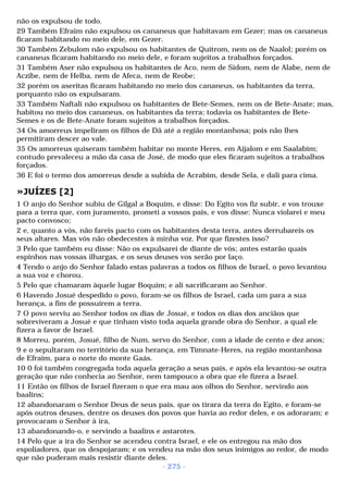 não os expulsou de todo. 
29 Também Efraim não expulsou os cananeus que habitavam em Gezer; mas os cananeus 
ficaram habitando no meio dele, em Gezer. 
30 Também Zebulom não expulsou os habitantes de Quitrom, nem os de Naalol; porém os 
cananeus ficaram habitando no meio dele, e foram sujeitos a trabalhos forçados. 
31 Também Aser não expulsou os habitantes de Aco, nem de Sidom, nem de Alabe, nem de 
Aczibe, nem de Helba, nem de Afeca, nem de Reobe; 
32 porém os aseritas ficaram habitando no meio dos cananeus, os habitantes da terra, 
porquanto não os expulsaram. 
33 Também Naftali não expulsou os habitantes de Bete-Semes, nem os de Bete-Anate; mas, 
habitou no meio dos cananeus, os habitantes da terra; todavia os habitantes de Bete- 
Semes e os de Bete-Anate foram sujeitos a trabalhos forçados. 
34 Os amorreus impeliram os filhos de Dã até a região montanhosa; pois não lhes 
permitiram descer ao vale. 
35 Os amorreus quiseram também habitar no monte Heres, em Aijalom e em Saalabim; 
contudo prevaleceu a mão da casa de José, de modo que eles ficaram sujeitos a trabalhos 
forçados. 
36 E foi o termo dos amorreus desde a subida de Acrabim, desde Sela, e dali para cima. 
»JUÍZES [2] 
1 O anjo do Senhor subiu de Gilgal a Boquim, e disse: Do Egito vos fiz subir, e vos trouxe 
para a terra que, com juramento, prometi a vossos pais, e vos disse: Nunca violarei e meu 
pacto convosco; 
2 e, quanto a vós, não fareis pacto com os habitantes desta terra, antes derrubareis os 
seus altares. Mas vós não obedecestes à minha voz. Por que fizestes isso? 
3 Pelo que também eu disse: Não os expulsarei de diante de vós; antes estarão quais 
espinhos nas vossas ilhargas, e os seus deuses vos serão por laço. 
4 Tendo o anjo do Senhor falado estas palavras a todos os filhos de Israel, o povo levantou 
a sua voz e chorou. 
5 Pelo que chamaram àquele lugar Boquim; e ali sacrificaram ao Senhor. 
6 Havendo Josué despedido o povo, foram-se os filhos de Israel, cada um para a sua 
herança, a fim de possuírem a terra. 
7 O povo serviu ao Senhor todos os dias de Josué, e todos os dias dos anciãos que 
sobreviveram a Josué e que tinham visto toda aquela grande obra do Senhor, a qual ele 
fizera a favor de Israel. 
8 Morreu, porém, Josué, filho de Num, servo do Senhor, com a idade de cento e dez anos; 
9 e o sepultaram no território da sua herança, em Timnate-Heres, na região montanhosa 
de Efraim, para o norte do monte Gaás. 
10 0 foi também congregada toda aquela geração a seus pais, e após ela levantou-se outra 
geração que não conhecia ao Senhor, nem tampouco a obra que ele fizera a Israel. 
11 Então os filhos de Israel fizeram o que era mau aos olhos do Senhor, servindo aos 
baalins; 
12 abandonaram o Senhor Deus de seus pais, que os tirara da terra do Egito, e foram-se 
após outros deuses, dentre os deuses dos povos que havia ao redor deles, e os adoraram; e 
provocaram o Senhor à ira, 
13 abandonando-o, e servindo a baalins e astarotes. 
14 Pelo que a ira do Senhor se acendeu contra Israel, e ele os entregou na mão dos 
espoliadores, que os despojaram; e os vendeu na mão dos seus inimigos ao redor, de modo 
que não puderam mais resistir diante deles. 
- 275 - 
 