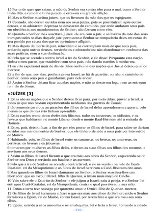 15 Por onde quer que saíam, a mão do Senhor era contra eles para o mal, como o Senhor 
tinha dito, e como lho tinha jurado; e estavam em grande aflição. 
16 Mas o Senhor suscitou juízes, que os livraram da mão dos que os espojavam. 
17 Contudo, não deram ouvidos nem aos seus juízes, pois se prostituíram após outros 
deuses, e os adoraram; depressa se desviaram do caminho, por onde andaram seus pais 
em obediência aos mandamentos do Senhor; não fizeram como eles. 
18 Quando o Senhor lhes suscitava juízes, ele era com o juiz, e os livrava da mão dos seus 
inimigos todos os dias daquele juiz; porquanto o Senhor se compadecia deles em razão do 
seu gemido por causa dos que os oprimiam e afligiam. 
19 Mas depois da morte do juiz, reincidiam e se corrompiam mais do que seus pais, 
andando após outros deuses, servindo-os e adorando-os; não abandonavam nenhuma das 
suas práticas, nem a sua obstinação. 
20 Pelo que se acendeu contra Israel a ira do Senhor, e ele disse: Porquanto esta nação 
violou o meu pacto, que estabeleci com seus pais, não dando ouvidos à minha voz, 
21 eu não expulsarei mais de diante deles nenhuma das nações que Josué deixou quando 
morreu; 
22 a fim de que, por elas, ponha a prova Israel, se há de guardar, ou não, o caminho do 
Senhor, como seus pais o guardaram, para nele andar. 
23 Assim o Senhor deixou ficar aquelas nações, e não as desterrou logo, nem as entregou 
na mão de Josué. 
»JUÍZES [3] 
1 Estas são as nações que o Senhor deixou ficar para, por meio delas, provar a Israel, a 
todos os que não haviam experimentado nenhuma das guerras de Canaã; 
2 tão-somente para que as gerações dos filhos de Israel delas aprendessem a guerra, pelo 
menos os que dantes não tinham aprendido. 
3 Estas nações eram: cinco chefes dos filisteus, todos os cananeus, os sidônios, e os 
heveus que habitavam no monte Líbano, desde o monte Baal-Hermom até a entrada de 
Hamate. 
4 Estes, pois, deixou ficar, a fim de por eles provar os filhos de Israel, para saber se dariam 
ouvidos aos mandamentos do Senhor, que ele tinha ordenado a seus pais por intermédio 
de Moisés. 
5 Habitando, pois, os filhos de Israel entre os cananeus, os heteus, os amorreus, os 
perizeus, os heveus e os jebuseus. 
6 tomaram por mulheres as filhas deles, e deram as suas filhas aos filhos dos mesmos, e 
serviram aos seus deuses. 
7 Assim os filhos de Israel fizeram o que era mau aos olhos do Senhor, esquecendo-se do 
Senhor seu Deus e servindo aos baalins e às aserotes. 
8 Pelo que a ira do Senhor se acendeu contra Israel, e ele os vendeu na mão de Cusã- 
Risataim, rei da Mesopotâmia; e os filhos de Israel serviram a Cusã-Risataim oito anos. 
9 Mas quando os filhos de Israel clamaram ao Senhor, o Senhor suscitou-lhes um 
libertador, que os livrou: Otniel, filho de Quenaz, o irmão mais moço de Calebe. 
10 Veio sobre ele o Espírito do Senhor, e ele julgou a Israel; saiu à peleja, e o Senhor lhe 
entregou Cusã-Risataim, rei da Mesopotâmia, contra o qual prevaleceu a sua mão: 
11 Então a terra teve sossego por quarenta anos; e Otniel, filho de Quenaz, morreu. 
12 Os filhos de Israel tornaram a fazer o que era mau aos olhos do Senhor; então o Senhor 
fortaleceu a Eglom, rei de Moabe, contra Israel, por terem feito o que era mau aos seus 
olhos. 
13 Eglom, unindo a si os amonitas e os amalequitas, foi e feriu a Israel, tomando a cidade 
- 276 - 
 