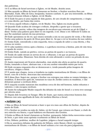 das palmeiras. 
14 E os filhos de Israel serviram a Eglom, rei de Moabe, dezoito anos. 
15 Mas quando os filhos de Israel clamaram ao Senhor, o Senhor suscitou-lhes um 
libertador, Eúde, filho de Gêra, benjamita, homem canhoto. E, por seu intermédio, os filhos 
de Israel enviaram tributo a Eglom, rei de Moabe. 
16 E Eúde fez para si uma espada de dois gumes, de um côvado de comprimento, e cingiu-a 
à coxa direita, por baixo das vestes. 
17 E levou aquele tributo a Eglom, rei de Moabe. Ora, Eglom era muito gordo: 
18 Quando Eúde acabou de entregar o tributo, despediu a gente que o trouxera. 
19 Ele mesmo, porém, voltou das imagens de escultura que estavam ao pé de Gilgal, e 
disse: Tenho uma palavra para dizer-te em segredo, ó rei. Disse o rei: Silêncio! E todos os 
que lhe assistiam saíram da sua presença. 
20 Eúde aproximou-se do rei, que estava sentado a sós no seu quarto de verão, e lhe disse: 
Tenho uma palavra da parte de Deus para dizer-te. Ao que o rei se levantou da sua cadeira. 
21 Então Eúde, estendendo a mão esquerda, tirou a espada de sobre a coxa direita, e lha 
cravou no ventre. 
22 O cabo também entrou após a lâmina, e a gordura encerrou a lâmina, pois ele não tirou 
a espada do ventre: 
23 Então Eúde, saindo ao pórtico, cerrou as portas do quarto e as trancou. 
24 Tendo ele saído vieram os servos do rei; e olharam, e eis que as portas do quarto 
estavam trancadas. Disseram: Sem dúvida ele está aliviando o ventre na privada do seu 
quarto. 
25 Assim esperaram até ficarem alarmados, mas ainda não abria as portas do quarto. 
Então, tomando a chave, abriram-nas, e eis seu senhor estendido morto por terra. 
26 Eúde escapou enquanto eles se demoravam e, tendo passado pelas imagens de 
escultura, chegou a Seirá. 
27 E assim que chegou, tocou a trombeta na região montanhosa de Efraim; e os filhos de 
Israel, com ele à frente, desceram das montanhas. 
28 E disse-lhes: Segui-me, porque o Senhor vos entregou nas mãos os vossos inimigos, os 
moabitas. E desceram após ele, tomaram os vaus do Jordão contra os moabitas, e não 
deixaram passar a nenhum deles. 
29 E naquela ocasião mataram dos moabitas cerca de dez mil homens, todos robustos e 
valentes; e não escapou nenhum. 
30 Assim foi subjugado Moabe naquele dia debaixo da mão de Israel; e a terra teve sossego 
por oitenta anos. 
31 Depois dele levantou-se Sangar, filho de Anate, que matou seiscentos homens dos 
filisteus com uma aguilhada de bois; ele também libertou a Israel. 
»JUÍZES [4] 
1 Mas os filhos de Israel tornaram a fazer o que era mau aos olhos do Senhor, depois da 
morte de Eúde. 
2 E o Senhor os vendeu na mão de Jabim, rei de Canaã, que reinava em Hazor; o chefe do 
seu exército era Sísera, o qual habitava em Harosete dos Gentios. 
3 Então os filhos de Israel clamaram ao Senhor, porquanto Jabim tinha novecentos carros 
de ferro, e por vinte anos oprimia cruelmente os filhos de Israel. 
4 Ora, Débora, profetisa, mulher de Lapidote, julgava a Israel naquele tempo. 
5 Ela se assentava debaixo da palmeira de Débora, entre Ramá e Betel, na região 
montanhosa de Efraim; e os filhos de Israel subiam a ter com ela para julgamento. 
- 277 - 
 