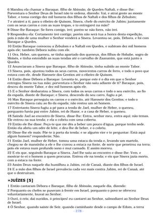 6 Mandou ela chamar a Baraque, filho de Abinoão, de Quedes-Naftali, e disse-lhe: 
Porventura o Senhor Deus de Israel não te ordena, dizendo: Vai, e atrai gente ao monte 
Tabor, e toma contigo dez mil homens dos filhos de Naftali e dos filhos de Zebulom; 
7 e atrairei a ti, para o ribeiro de Quisom, Sísera, chefe do exército de Jabim; juntamente 
com os seus carros e com as suas tropas, e to entregarei na mão? 
8 Disse-lhe Baraque: Se fores comigo, irei; porém se não fores, não irei. 
9 Respondeu ela: Certamente irei contigo; porém não será tua a honra desta expedição, 
pois à mão de uma mulher o Senhor venderá a Sísera. Levantou-se, pois, Débora, e foi com 
Baraque a Quedes. 
10 Então Baraque convocou a Zebulom e a Naftali em Quedes, e subiram dez mil homens 
após ele; também Débora subiu com ele. 
11 Ora, Heber, um queneu, se tinha apartado dos queneus, dos filhos de Hobabe, sogro de 
Moisés, e tinha estendido as suas tendas até o carvalho de Zaananim, que está junto a 
Quedes. 
12 Anunciaram a Sísera que Baraque, filho de Abinoão, tinha subido ao monte Tabor. 
13 Sísera, pois, ajuntou todos os seus carros, novecentos carros de ferro, e todo o povo que 
estava com ele, desde Harosete dos Gentios até o ribeiro de Quisom. 
14 Então disse Débora a Baraque: Levanta-te, porque este é o dia em que o Senhor 
entregou Sísera na tua mão; porventura o Senhor não saiu adiante de ti? Baraque, pois, 
desceu do monte Tabor, e dez mil homens após ele. 
15 E o Senhor desbaratou a Sísera, com todos os seus carros e todo o seu exército, ao fio 
da espada, diante de Baraque; e Sísera, descendo do seu carro, fugiu a pé. 
16 Mas Baraque perseguiu os carros e o exército, até Harosete dos Gentios; e todo o 
exército de Sísera caiu ao fio da espada; não restou um só homem. 
17 Entretanto Sísera fugiu a pé para a tenda de Jael, mulher de Heber, o queneu, 
porquanto havia paz entre Jabim, rei de Hazor, e a casa de Heber, o queneu. 
18 Saindo Jael ao encontro de Sísera, disse-lhe: Entra, senhor meu, entra aqui; não temas. 
Ele entrou na sua tenda; e ela o cobriu com uma coberta. 
19 Então ele lhe disse: Peço-te que me dês a beber um pouco d'água, porque tenho sede. 
Então ela abriu um odre de leite, e deu-lhe de beber, e o cobriu. 
20 Disse-lhe ele mais: Põe-te à porta da tenda; e se alguém vier e te perguntar: Está aqui 
algum homem? responderás: Não. 
21 Então Jael, mulher de Heber, tomou uma estaca da tenda e, levando um martelo, 
chegou-se de mansinho a ele e lhe cravou a estaca na fonte, de sorte que penetrou na terra; 
pois ele estava num profundo sono e mui cansado. E assim morreu. 
22 E eis que, seguindo Baraque a Sísera, Jael lhe saiu ao encontro e disse-lhe: Vem, e 
mostrar-te-ei o homem a quem procuras. Entrou ele na tenda; e eis que Sísera jazia morto, 
com a estaca na fonte. 
23 Assim Deus naquele dia humilhou a Jabim, rei de Canaã, diante dos filhos de Israel. 
24 E a mão dos filhos de Israel prevalecia cada vez mais contra Jabim, rei de Canaã, até 
que o destruíram. 
»JUÍZES [5] 
1 Então cantaram Débora e Baraque, filho de Abinoão, naquele dia, dizendo: 
2 Porquanto os chefes se puseram à frente em Israel, porquanto o povo se ofereceu 
voluntariamente, louvai ao Senhor. 
3 Ouvi, ó reis; dai ouvidos, ó príncipes! eu cantarei ao Senhor, salmodiarei ao Senhor Deus 
de Israel. 
4 Ó Senhor, quando saíste de Seir, quando caminhaste desde o campo de Edom, a terra 
- 278 - 
 