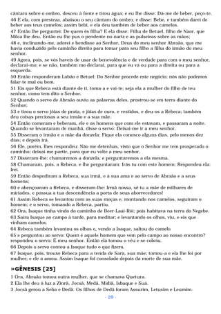 cântaro sobre o ombro, desceu à fonte e tirou água; e eu lhe disse: Dá-me de beber, peço-te. 
46 E ela, com presteza, abaixou o seu cântaro do ombro, e disse: Bebe, e também darei de 
beber aos teus camelos; assim bebi, e ela deu também de beber aos camelos. 
47 Então lhe perguntei: De quem és filha? E ela disse: Filha de Betuel, filho de Naor, que 
Milca lhe deu. Então eu lhe pus o pendente no nariz e as pulseiras sobre as mãos; 
48 e, inclinando-me, adorei e bendisse ao Senhor, Deus do meu senhor Abraão, que me 
havia conduzido pelo caminho direito para tomar para seu filho a filha do irmão do meu 
senhor. 
49 Agora, pois, se vós haveis de usar de benevolência e de verdade para com o meu senhor, 
declarai-mo; e se não, também mo declarai, para que eu vá ou para a direita ou para a 
esquerda. 
50 Então responderam Labão e Betuel: Do Senhor procede este negócio; nós não podemos 
falar-te mal ou bem. 
51 Eis que Rebeca está diante de ti, toma-a e vai-te; seja ela a mulher do filho de teu 
senhor, como tem dito o Senhor. 
52 Quando o servo de Abraão ouviu as palavras deles, prostrou-se em terra diante do 
Senhor: 
53 e tirou o servo jóias de prata, e jóias de ouro, e vestidos, e deu-os a Rebeca; também 
deu coisas preciosas a seu irmão e a sua mãe. 
54 Então comeram e beberam, ele e os homens que com ele estavam, e passaram a noite. 
Quando se levantaram de manhã, disse o servo: Deixai-me ir a meu senhor. 
55 Disseram o irmão e a mãe da donzela: Fique ela conosco alguns dias, pelo menos dez 
dias; e depois irá. 
56 Ele, porém, lhes respondeu: Não me detenhas, visto que o Senhor me tem prosperado o 
caminho; deixai-me partir, para que eu volte a meu senhor. 
57 Disseram-lhe: chamaremos a donzela, e perguntaremos a ela mesma. 
58 Chamaram, pois, a Rebeca, e lhe perguntaram: Irás tu com este homem; Respondeu ela: 
Irei. 
59 Então despediram a Rebeca, sua irmã, e à sua ama e ao servo de Abraão e a seus 
homens; 
60 e abençoaram a Rebeca, e disseram-lhe: Irmã nossa, sê tu a mãe de milhares de 
miríades, e possua a tua descendência a porta de seus aborrecedores! 
61 Assim Rebeca se levantou com as suas moças e, montando nos camelos, seguiram o 
homem; e o servo, tomando a Rebeca, partiu. 
62 Ora, Isaque tinha vindo do caminho de Beer-Laai-Rói; pois habitava na terra do Negebe. 
63 Saíra Isaque ao campo à tarde, para meditar; e levantando os olhos, viu, e eis que 
vinham camelos. 
64 Rebeca também levantou os olhos e, vendo a Isaque, saltou do camelo 
65 e perguntou ao servo: Quem é aquele homem que vem pelo campo ao nosso encontro? 
respondeu o servo: É meu senhor. Então ela tomou o véu e se cobriu. 
66 Depois o servo contou a Isaque tudo o que fizera. 
67 Isaque, pois, trouxe Rebeca para a tenda de Sara, sua mãe; tomou-a e ela lhe foi por 
mulher; e ele a amou. Assim Isaque foi consolado depois da morte de sua mãe. 
»GÊNESIS [25] 
1 Ora, Abraão tomou outra mulher, que se chamava Quetura. 
2 Ela lhe deu à luz a Zinrã, Jocsã, Medã, Midiã, Isbaque e Suá. 
3 Jocsã gerou a Seba e Dedã. Os filhos de Dedã foram Assurim, Letusim e Leumim. 
- 28 - 
 