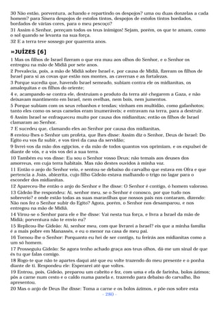 30 Não estão, porventura, achando e repartindo os despojos? uma ou duas donzelas a cada 
homem? para Sísera despojos de estofos tintos, despojos de estofos tintos bordados, 
bordados de várias cores, para o meu pescoço? 
31 Assim ó Senhor, pereçam todos os teus inimigos! Sejam, porém, os que te amam, como 
o sol quando se levanta na sua força. 
32 E a terra teve sossego por quarenta anos. 
»JUÍZES [6] 
1 Mas os filhos de Israel fizeram o que era mau aos olhos do Senhor, e o Senhor os 
entregou na mão de Midiã por sete anos. 
2 Prevalecia, pois, a mão de Midiã sobre Israel e, por causa de Midiã, fizeram os filhos de 
Israel para si as covas que estão nos montes, as cavernas e as fortalezas. 
3 Porque sucedia que, havendo Israel semeado, subiam contra ele os midianitas, os 
amalequitas e os filhos do oriente; 
4 e, acampando-se contra ele, destruíam o produto da terra até chegarem a Gaza, e não 
deixavam mantimento em Israel, nem ovelhas, nem bois, nem jumentos. 
5 Porque subiam com os seus rebanhos e tendas; vinham em multidão, como gafanhotos; 
tanto eles como os seus camelos eram inumeráveis; e entravam na terra, para a destruir. 
6 Assim Israel se enfraqueceu muito por causa dos midianitas; então os filhos de Israel 
clamaram ao Senhor. 
7 E sucedeu que, clamando eles ao Senhor por causa dos midianitas, 
8 enviou-lhes o Senhor um profeta, que lhes disse: Assim diz o Senhor, Deus de Israel: Do 
Egito eu vos fiz subir, e vos tirei da casa da servidão; 
9 livrei-vos da mão dos egípcios, e da mão de todos quantos vos oprimiam, e os expulsei de 
diante de vós, e a vós vos dei a sua terra. 
10 Também eu vos disse: Eu sou o Senhor vosso Deus; não temais aos deuses dos 
amorreus, em cuja terra habitais. Mas não destes ouvidos à minha voz. 
11 Então o anjo do Senhor veio, e sentou-se debaixo do carvalho que estava em Ofra e que 
pertencia a Joás, abiezrita, cujo filho Gideão estava malhando o trigo no lagar para o 
esconder dos midianitas. 
12 Apareceu-lhe então o anjo do Senhor e lhe disse: O Senhor é contigo, ó homem valoroso. 
13 Gideão lhe respondeu: Ai, senhor meu, se o Senhor é conosco, por que tudo nos 
sobreveio? e onde estão todas as suas maravilhas que nossos pais nos contaram, dizendo: 
Não nos fez o Senhor subir do Egito? Agora, porém, o Senhor nos desamparou, e nos 
entregou na mão de Midiã. 
14 Virou-se o Senhor para ele e lhe disse: Vai nesta tua força, e livra a Israel da mão de 
Midiã; porventura não te envio eu? 
15 Replicou-lhe Gideão: Ai, senhor meu, com que livrarei a Israel? eis que a minha família 
é a mais pobre em Manassés, e eu o menor na casa de meu pai. 
16 Tornou-lhe o Senhor: Porquanto eu hei de ser contigo, tu ferirás aos midianitas como a 
um só homem. 
17 Prosseguiu Gideão: Se agora tenho achado graça aos teus olhos, dá-me um sinal de que 
és tu que falas comigo. 
18 Rogo-te que não te apartes daqui até que eu volte trazendo do meu presente e o ponha 
diante de ti. Respondeu ele: Esperarei até que voltes. 
19 Entrou, pois, Gideão, preparou um cabrito e fez, com uma e efa de farinha, bolos ázimos; 
pôs a carne num cesto e o caldo numa panela e, trazendo para debaixo do carvalho, lho 
apresentou. 
20 Mas o anjo de Deus lhe disse: Toma a carne e os bolos ázimos, e põe-nos sobre esta 
- 280 - 
 