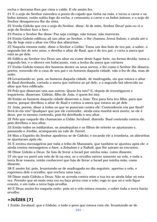 rocha e derrama-lhes por cima o caldo. E ele assim fez. 
21 E o anjo do Senhor estendeu a ponta do cajado que tinha na mão, e tocou a carne e os 
bolos ázimos; então subiu fogo da rocha, e consumiu a carne e os bolos ázimos; e o anjo do 
Senhor desapareceu-lhe da vista. 
22 Vendo Gideão que era o anjo do Senhor, disse: Ai de mim, Senhor Deus! pois eu vi o 
anjo do Senhor face a face. 
23 Porém o Senhor lhe disse: Paz seja contigo, não temas; não morrerás. 
24 Então Gideão edificou ali um altar ao Senhor, e lhe chamou Jeová-Salom; e ainda até o 
dia de hoje está o altar em Ofra dos abiezritas. 
25 Naquela mesma noite, disse o Senhor a Gidão: Toma um dos bois de teu pai, a saber, o 
segundo boi de sete anos, e derriba o altar de Baal, que é de teu pai, e corta a asera que 
está ao pé dele. 
26 Edifica ao Senhor teu Deus um altar no cume deste lugar forte, na forma devida; toma o 
segundo boi, e o oferece em holocausto, com a lenha da asera que cortares 
27 Então Gideão tomou dez homens dentre os seus servos, e fez como o Senhor lhe dissera; 
porém, temendo ele a casa de seu pai e os homens daquela cidade, não o fez de dia, mas de 
noite. 
28 Levantando-se, pois, os homens daquela cidade, de madrugada, eis que estava o altar 
de Baal derribado, cortada a asera que estivera ao pé dele, e o segundo boi oferecido no 
altar que fora edificado. 
29 Pelo que disseram uns aos outros: Quem fez isto? E, depois de investigarem e 
inquirirem, disseram: Gideão, filho de Joás, é quem fez isto. 
30 Então os homens daquela cidade disseram a Joás: Tira para fora teu filho, para que 
morra, porque derribou o altar de Baal e cortou a asera que estava ao pé dele. 
31 Joás, porém, disse a todos os que se puseram contra ele: Contendereis vós por Baal? 
livrá-lo-eis vós? Qualquer que por ele contender, ainda esta manhã será morto; se ele é 
deus, por si mesmo contenda, pois foi derribado o seu altar. 
32 Pelo que naquele dia chamaram a Gidão Jerubaal, dizendo: Baal contenda contra ele, 
pois derribou o seu altar. 
33 Então todos os midianitas, os amalequitas e os filhos do oriente se ajuntaram e, 
passando o Jordão, acamparam no vale de Jizreel. 
34 Mas o Espírito do Senhor apoderou-se de Gideão; e tocando ele a trombeta, os abiezritas 
se ajuntaram após ele. 
35 E enviou mensageiros por toda a tribo de Manassés, que também se ajuntou após ele; e 
ainda enviou mensageiros a Aser, a Zebulom e a Naftali, que lhe saíram ao encontro. 
36 Disse Gideão a Deus: Se hás de livrar a Israel por minha mão, como disseste, 
37 eis que eu porei um velo de lã na eira; se o orvalho estiver somente no velo, e toda a 
terra ficar enxuta, então conhecerei que hás de livrar a Israel por minha mão, como 
disseste. 
38 E assim foi; pois, levantando-se de madrugada no dia seguinte, apertou o velo, e 
espremeu dele o orvalho, que encheu uma taça. 
39 Disse mais Gideão a Deus: Não se acenda contra mim a tua ira se ainda falar só esta 
vez. Permite que só mais esta vez eu faça prova com o velo; rogo-te que só o velo fique 
enxuto, e em toda a terra haja orvalho. 
40 E Deus assim fez naquela noite; pois só o velo estava enxuto, e sobre toda a terra havia 
orvalho. 
»JUÍZES [7] 
1 Então Jerubaal, que é Gideão, e todo o povo que estava com ele, levantando-se de 
- 281 - 
 