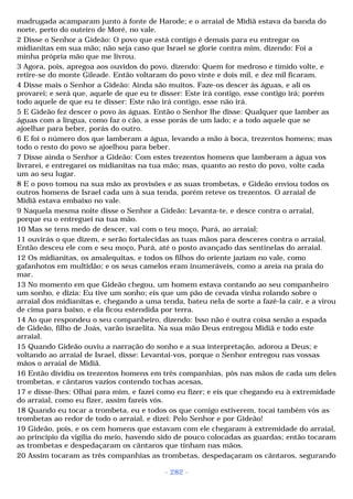 madrugada acamparam junto à fonte de Harode; e o arraial de Midiã estava da banda do 
norte, perto do outeiro de Moré, no vale. 
2 Disse o Senhor a Gideão: O povo que está contigo é demais para eu entregar os 
midianitas em sua mão; não seja caso que Israel se glorie contra mim, dizendo: Foi a 
minha própria mão que me livrou. 
3 Agora, pois, apregoa aos ouvidos do povo, dizendo: Quem for medroso e tímido volte, e 
retire-se do monte Gileade. Então voltaram do povo vinte e dois mil, e dez mil ficaram. 
4 Disse mais o Senhor a Gideão: Ainda são muitos. Faze-os descer às águas, e ali os 
provarei; e será que, aquele de que eu te disser: Este irá contigo, esse contigo irá; porém 
todo aquele de que eu te disser: Este não irá contigo, esse não irá. 
5 E Gideão fez descer o povo às águas. Então o Senhor lhe disse: Qualquer que lamber as 
águas com a língua, como faz o cão, a esse porás de um lado; e a todo aquele que se 
ajoelhar para beber, porás do outro. 
6 E foi o número dos que lamberam a água, levando a mão à boca, trezentos homens; mas 
todo o resto do povo se ajoelhou para beber. 
7 Disse ainda o Senhor a Gideão: Com estes trezentos homens que lamberam a água vos 
livrarei, e entregarei os midianitas na tua mão; mas, quanto ao resto do povo, volte cada 
um ao seu lugar. 
8 E o povo tomou na sua mão as provisões e as suas trombetas, e Gideão enviou todos os 
outros homens de Israel cada um à sua tenda, porém reteve os trezentos. O arraial de 
Midiã estava embaixo no vale. 
9 Naquela mesma noite disse o Senhor a Gideão: Levanta-te, e desce contra o arraial, 
porque eu o entreguei na tua mão. 
10 Mas se tens medo de descer, vai com o teu moço, Purá, ao arraial; 
11 ouvirás o que dizem, e serão fortalecidas as tuas mãos para desceres contra o arraial. 
Então desceu ele com e seu moço, Purá, até o posto avançado das sentinelas do arraial. 
12 Os midianitas, os amalequitas, e todos os filhos do oriente jaziam no vale, como 
gafanhotos em multidão; e os seus camelos eram inumeráveis, como a areia na praia do 
mar. 
13 No momento em que Gideão chegou, um homem estava contando ao seu companheiro 
um sonho, e dizia: Eu tive um sonho; eis que um pão de cevada vinha rolando sobre o 
arraial dos midianitas e, chegando a uma tenda, bateu nela de sorte a fazê-la cair, e a virou 
de cima para baixo, e ela ficou estendida por terra. 
14 Ao que respondeu o seu companheiro, dizendo: Isso não é outra coisa senão a espada 
de Gideão, filho de Joás, varão israelita. Na sua mão Deus entregou Midiã e todo este 
arraial. 
15 Quando Gideão ouviu a narração do sonho e a sua interpretação, adorou a Deus; e 
voltando ao arraial de Israel, disse: Levantai-vos, porque o Senhor entregou nas vossas 
mãos o arraial de Midiã. 
16 Então dividiu os trezentos homens em três companhias, pôs nas mãos de cada um deles 
trombetas, e cântaros vazios contendo tochas acesas, 
17 e disse-lhes: Olhai para mim, e fazei como eu fizer; e eis que chegando eu à extremidade 
do arraial, como eu fizer, assim fareis vós. 
18 Quando eu tocar a trombeta, eu e todos os que comigo estiverem, tocai também vós as 
trombetas ao redor de todo o arraial, e dizei: Pelo Senhor e por Gideão! 
19 Gideão, pois, e os cem homens que estavam com ele chegaram à extremidade do arraial, 
ao princípio da vigília do meio, havendo sido de pouco colocadas as guardas; então tocaram 
as trombetas e despedaçaram os cântaros que tinham nas mãos. 
20 Assim tocaram as três companhias as trombetas, despedaçaram os cântaros, segurando 
- 282 - 
 