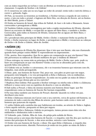 com as mãos esquerdas as tochas e com as direitas as trombetas para as tocarem, e 
clamaram: A espada do Senhor e de Gideão! 
21 E conservou-se cada um no seu lugar ao redor do arraial; então todo o exército deitou a 
correr e, gritando, fugiu. 
22 Pois, ao tocarem os trezentos as trombetas, o Senhor tornou a espada de um contra o 
outro, e isto em todo o arraial, e fugiram até Bete-Sita, em direção de Zererá, até os limites 
de Abel-Meolá, junto a Tabate. 
23 Então os homens de Israel, das tribos de Naftali, de Aser e de todo o Manassés, foram 
convocados e perseguiram a Midiã. 
24 Também Gideão enviou mensageiros por toda a região montanhosa de Efraim, dizendo: 
Descei ao encontro de Midiã, e ocupai-lhe as águas até Bete-Bara, e também o Jordão. 
Convocados, pois todos os homens de Efraim, tomaram-lhe as águas até Bete-Bara, e 
também o Jordão; 
25 e prenderam dois príncipes de Midiã, Orebe e Zeebe; e mataram Orebe na penha de 
Orebe, e Zeebe mataram no lagar de Zeebe, e perseguiram a Midiã; e trouxeram as cabeças 
de Orebe e de Zeebe a Gideão, além do Jordão. 
»JUÍZES [8] 
1 Então os homens de Efraim lhe disseram: Que é isto que nos fizeste, não nos chamando 
quando foste pelejar contra Midiã? E repreenderam-no asperamente. 
2 Ele, porém, lhes respondeu: Que fiz eu agora em comparação ao que vós fizestes? Não 
são porventura os rabiscos de Efraim melhores do que a vindima de Abiezer? 
3 Deus entregou na vossa mão os príncipes de Midiã, Orebe e Zeebe; que, pois, pude eu 
fazer em comparação ao que vós fizestes? Então a sua ira se abrandou para com ele, 
quando falou esta palavra. 
4 E Gideão veio ao Jordão e o atravessou, ele e os trezentos homens que estavam com ele, 
fatigados, mas ainda perseguindo. 
5 Disse, pois, aos homens de Sucote: Dai, peço-vos, uns pães ao povo que me segue, 
porquanto está fatigado, e eu vou perseguindo a Zeba e Zalmuna, reis os midianitas. 
6 Mas os príncipes de Sucote responderam: Já estão em teu poder as mãos de Zebá e 
Zalmuna, para que demos pão ao teu exército? 
7 Replicou-lhes Gideão: Pois quando o Senhor entregar na minha mão a Zebá e a Zalmuna, 
trilharei a vossa carne com os espinhos do deserto e com os abrolhos. 
8 Dali subiu a Penuel, e falou da mesma maneira aos homens desse lugar, que lhe 
responderam como os homens de Sucote lhe haviam respondido. 
9 Por isso falou também aos homens de Penuel, dizendo: Quando eu voltar em paz, 
derribarei esta torre. 
10 Zebá e Zalmuna estavam em Carcor com o seu exército, cerca de quinze mil homens, os 
restantes de todo o exército dos filhos do oriente; pois haviam caído cento e vinte mil 
homens que puxavam da espada. 
11 subiu Gideão pelo caminho dos que habitavam em tendas, ao oriente de Nobá e Jogbeá, 
e feriu aquele exército, porquanto se dava por seguro. 
12 E, fugindo Zebá e Zalmuna, Gideão os perseguiu, tomou presos esses dois reis dos 
midianitas e desbaratou todo o exército. 
13 Voltando, pois, Gideão, filho de Joás, da peleja pela subida de Heres, 
14 tomou preso a um moço dos homens de Sucote, e o inquiriu; este lhe deu por escrito os 
nomes dos príncipes de Sucote, e dos seus anciãos, setenta e sete homens. 
15 Então veio aos homens de Sucote, e disse: Eis aqui Zebá e Zalmuna, a respeito dos 
quais me escarnecestes, dizendo: Porventura já estão em teu poder as mãos de Zebá e 
- 283 - 
 
