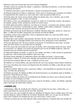 Zalmuna, para que demos pão aos teus homens fatigados? 
16 Nisso tomou os anciãos da cidade, e espinhos e abrolhos do deserto, e com eles ensinou 
aos homens de Sucote. 
17 Também derrubou a torre de Penuel, e matou os homens da cidade. 
18 Depois perguntou a Zebá e a Zalmuna: Como eram os homens que matastes em Tabor? 
E responderam eles: Qual és tu, tais eram eles; cada um parecia filho de rei. 
19 Então disse ele: Eram meus irmãos, filhos de minha mãe; vive o Senhor, que se lhes 
tivésseis poupado a vida, eu não vos mataria. 
20 E disse a Jeter, seu primogênito: Levanta-te, mata-os. O mancebo, porém, não puxou 
da espada, porque temia, porquanto ainda era muito moço. 
21 Então disseram Zebá e Zalmuna: Levanta-te tu mesmo, e acomete-nos; porque, qual o 
homem, tal a sua força. Levantando-se, pois, Gideão, matou Zebá e Zalmuna, e tomou os 
crescentes que estavam aos pescoços dos seus camelos. 
22 Então os homens de Israel disseram a Gideão: Domina sobre nós, assim tu, como teu 
filho, e o filho de teu filho; porquanto nos livraste da mão de Midiã. 
23 Gideão, porém, lhes respondeu: Nem eu dominarei sobre vós, nem meu filho, mas o 
Senhor sobre vós dominará. 
24 Disse-lhes mais Gideão: uma petição vos farei: dá-me, cada um de vós, as arrecadas do 
despojo. (Porque os inimigos tinham arrecadas de ouro, porquanto eram ismaelitas) . 
25 Ao que disseram eles: De boa vontade as daremos. E estenderam uma capa, na qual 
cada um deles deitou as arrecadas do seu despojo. 
26 E foi o peso das arrecadas de ouro que ele pediu, mil e setecentos siclos de ouro, afora 
os crescentes, as cadeias e as vestes de púrpura que os reis de Midiã trajavam, afora as 
correntes que os camelos traziam ao pescoço. 
27 Disso fez Gideão um éfode, e o pôs na sua cidade, em Ofra; e todo o Israel se prostituiu 
ali após ele; e foi um laço para Gideão e para sua casa. 
28 Assim foram abatidos os midianitas diante dos filhos de Israel, e nunca mais 
levantaram a cabeça. E a terra teve sossego, por quarenta anos nos dias de Gideão. 
29 Então foi Jerubaal, filho de Joás, e habitou em sua casa. 
30 Gideão teve setenta filhos, que procederam da sua coxa, porque tinha muitas mulheres. 
31 A sua concubina que estava em Siquém deu-lhe também um filho; e pôs-lhe por nome 
Abimeleque. 
32 Morreu Gideão, filho de Joás, numa boa velhice, e foi sepultado no sepulcro de seu pai 
Joás, em Ofra dos abiezritas. 
33 Depois da morte de Gideão os filhos de Israel tornaram a se prostituir após os baalins, e 
puseram a Baal-Berite por deus. 
34 Assim os filhos de Israel não se lembraram do Senhor seu Deus, que os livrara da mão 
de todos os seus inimigos ao redor; 
35 nem usaram de beneficência para com a casa de Jerubaal, a saber, de Gideão, segundo 
todo o bem que ele havia feito a Israel. 
»JUÍZES [9] 
1 Abimeleque, filho de Jerubaal, foi a Siquém, aos irmãos de sua mãe, e falou-lhes, e a 
toda a parentela da casa de pai de sua mãe, dizendo: 
2 Falai, peço-vos, aos ouvidos de todos os cidadãos de Siquém: Que é melhor para vós? que 
setenta homens, todos os filhos de Jerubaal, dominem sobre vós, ou que um só domine 
sobre vós? Lembrai-vos também de que sou vosso osso e vossa carne. 
3 Então os irmãos de sua mãe falaram todas essas palavras a respeito dele aos ouvidos de 
- 284 - 
 