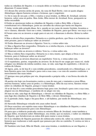 todos os cidadãos de Siquém; e o coração deles se inclinou a seguir Abimeleque; pois 
disseram: E nosso irmão. 
4 E deram-lhe setenta siclos de prata, da casa de Baal-Berite, com os quais alugou 
Abimeleque alguns homens ociosos e levianas, que o seguiram; 
5 e foi à casa de seu pai, a Ofra, e matou a seus irmãos, os filhos de Jerubaal, setenta 
homens, sobre uma só pedra. Mas Jotão, filho menor de Jerubaal, ficou, porquanto se 
tinha escondido. 
6 Então se ajuntaram todos os cidadãos de Siquém e toda a Bete-Milo, e foram, e 
constituíram rei a Abimeleque, junto ao carvalho da coluna que havia em Siquém. 
7 Jotão, tendo sido avisado disso, foi e, pondo-se no cume do monte Gerizim, levantou a 
voz e clamou, dizendo: Ouvi-me a mim, cidadãos de Siquém, para que Deus: vos ouça a vos. 
8 Foram uma vez as árvores a ungir para si um rei; e disseram à oliveira: Reina tu sobre 
nós. 
9 Mas a oliveira lhes respondeu: Deixaria eu a minha gordura, que Deus e os homens em 
mim prezam, para ir balouçar sobre as árvores? 
10 Então disseram as árvores à figueira: Vem tu, e reina sobre nós. 
11 Mas a figueira lhes respondeu: Deixaria eu a minha doçura, o meu bom fruto, para ir 
balouçar sobre as árvores? 
12 Disseram então as árvores à videira: Vem tu, e reina sobre nós. 
13 Mas a videira lhes respondeu: Deixaria eu o meu mosto, que alegra a Deus e aos 
homens, para ir balouçar sobre as árvores? 
14 Então todas as árvores disseram ao espinheiro: Vem tu, e reina sobre nós. 
15 O espinheiro, porém, respondeu às árvores: Se de boa fé me ungis por vosso rei, vinde 
refugiar-vos debaixo da minha sombra; mas, se não, saia fogo do espinheiro, e devore os 
cedros do Líbano. 
16 Agora, pois, se de boa fé e com retidão procedestes, constituindo rei a Abimeleque, e se 
bem fizestes para com Jerubaal e para com a sua casa, e se com ele usastes conforme o 
merecimento das suas mãos 
17 (porque meu pai pelejou por vós, desprezando a própria vida, e vos livrou da mão de 
Midiã; 
18 porém vós hoje vos levantastes contra a casa de meu pai, e matastes a seus filhos, 
setenta homens, sobre uma só pedra; e a Abimeleque, filho da sua serva, fizestes reinar 
sobre os cidadãos de Siquém, porque é vosso irmão); 
19 se de boa fé e com retidão procedestes hoje para com Jerubaal e para com a sua casa, 
alegrai-vos em Abimeleque, e também ele se alegre em vós; 
20 mas se não, saia fogo de Abimeleque, e devore os cidadãos de Siquém, e a Bete-Milo; e 
saia fogo dos cidadãos de Siquém e de Bete-Milo, e devore Abimeleque. 
21 E partindo Jotão, fugiu e foi para Beer, e ali habitou, por medo de Abimeleque, seu 
irmão. 
22 Havendo Abimeleque reinado três anos sobre Israel, 
23 Deus suscitou um espírito mau entre Abimeleque e os cidadãos de Siquém; e estes 
procederam aleivosamente para com Abimeleque; 
24 para que a violência praticada contra os setenta filhos de Jerubaal, como também o 
sangue deles, recaíssem sobre Abimeleque, seu irmão, que os matara, e sobre os cidadãos 
de Siquém, que fortaleceram as mãos dele para matar a seus irmãos. 
25 E os cidadãos de Siquém puseram de emboscada contra ele, sobre os cumes dos montes, 
homens que roubavam a todo aquele que passava por eles no caminho. E contou-se isto a 
Abimeleque. 
26 Também veio Gaal, filho de Ebede, com seus irmãos, e estabeleceu-se em Siquém; e 
- 285 - 
 