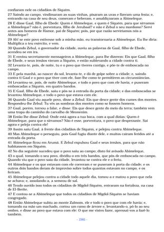confiaram nele os cidadãos de Siquém. 
27 Saindo ao campo, vindimaram as suas vinhas, pisaram as uvas e fizeram uma festa; e, 
entrando na casa de seu deus, comeram e beberam, e amaldiçoaram a Abimeleque. 
28 E disse Gaal, filho de Ebede: Quem é Abimeleque, e quem é Siquém, para que sirvamos 
a Abimeleque? não é, porventura, filho de Jerubaal? e não é Zebul o seu mordomo? Servi 
antes aos homens de Hamor, pai de Siquém; pois, por que razão serviríamos nós a 
Abimeleque? 
29 Ah! se este povo estivesse sob a minha mão, eu transtornaria a Abimeleque. Eu lhe diria: 
Multiplica o teu exército, e vem. 
30 Quando Zebul, o governador da cidade, ouviu as palavras de Gaal, filho de Ebede, 
acendeu-se em ira. 
31 E enviou secretamente mensageiros a Abimeleque, para lhe dizerem: Eis que Gaal, filho 
de Ebede, e seus irmãos vieram a Siquém, e estão sublevando a cidade contra ti. 
32 Levanta-te, pois, de noite, tu e o povo que tiveres contigo, e põe-te de emboscada no 
campo. 
33 E pela manhã, ao nascer do sol, levanta-te, e dá de golpe sobre a cidade; e, saindo 
contra ti Gaal e o povo que tiver com ele, faze-lhe como te permitirem as circunstâncias. 
34 Levantou-se, pois, de noite Abimeleque, e todo o povo que com ele havia, e puseram 
emboscadas a Siquém, em quatro bandos. 
35 E Gaal, filho de Ebede, saiu e pôs-se à entrada da porta da cidade; e das emboscadas se 
levantou Abimeleque, e todo o povo que estava com ele. 
36 Quando Gaal viu aquele povo, disse a Zebul: Eis que desce gente dos cumes dos montes. 
Respondeu-lhe Zebul: Tu vês as sombras dos montes como se fossem homens. 
37 Gaal, porém, tornou a falar, e disse: Eis que desce gente do meio da terra; também vem 
uma tropa do caminho do carvalho de Meonenim. 
38 Então lhe disse Zebul: Onde está agora a tua boca, com a qual dizias: Quem é 
Abimeleque, para que o sirvamos? Não é esse, porventura, o povo que desprezaste. Sai 
agora e peleja contra ele! 
39 Assim saiu Gaal, à frente dos cidadãos de Siquém, e pelejou contra Abimeleque. 
40 Mas Abimeleque o perseguiu, pois Gaal fugiu diante dele, e muitos caíram feridos até a 
entrada da porta. 
41 Abimeleque ficou em Arumá. E Zebul expulsou Gaal e seus irmãos, para que não 
habitassem em Siquém. 
42 No dia seguinte sucedeu que o povo saiu ao campo; disto foi avisado Abimeleque, 
43 o qual, tomando o seu povo, dividiu-o em três bandos, que pôs de emboscada no campo. 
Quando viu que o povo saía da cidade, levantou-se contra ele e o feriu. 
44 Abimeleque e os que estavam com ele correram e se puseram à porta da cidade; e os 
outros dois bandos deram de improviso sobre todos quantos estavam no campo, e os 
feriram. 
45 Abimeleque pelejou contra a cidade todo aquele dia, tomou-a e matou o povo que nela 
se achava; e, assolando-a, a semeou de sal. 
46 Tendo ouvido isso todos os cidadãos de Migdol-Siquém, entraram na fortaleza, na casa 
de El-Berite. 
47 E contou-se a Abimeleque que todos os cidadãos de Migdol-Siquém se haviam 
congregado. 
48 Então Abimeleque subiu ao monte Zalmom, ele e todo o povo que com ele havia; e, 
tomando na mão um machado, cortou um ramo de árvore e, levantando-o, pô-lo ao seu 
ombro, e disse ao povo que estava com ele: O que me vistes fazer, apressai-vos a fazê-lo 
também. 
- 286 - 
 