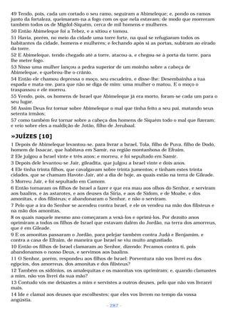 49 Tendo, pois, cada um cortado o seu ramo, seguiram a Abimeleque; e, pondo os ramos 
junto da fortaleza, queimaram-na a fogo com os que nela estavam; de modo que morreram 
também todos os de Migdol-Siquém, cerca de mil homens e mulheres. 
50 Então Abimeleque foi a Tebez, e a sitiou e tomou. 
51 Havia, porém, no meio da cidade uma torre forte, na qual se refugiaram todos os 
habitantes da cidade, homens e mulheres; e fechando após si as portas, subiram ao eirado 
da torre. 
52 E Abimeleque, tendo chegado até a torre, atacou-a, e chegou-se à porta da torre, para 
lhe meter fogo. 
53 Nisso uma mulher lançou a pedra superior de um moinho sobre a cabeça de 
Abimeleque, e quebrou-lhe o crânio. 
54 Então ele chamou depressa o moço, seu escudeiro, e disse-lhe: Desembainha a tua 
espada e mata-me, para que não se diga de mim: uma mulher o matou. E o moço o 
traspassou e ele morreu. 
55 Vendo, pois, os homens de Israel que Abimeleque já era morto, foram-se cada um para o 
seu lugar. 
56 Assim Deus fez tornar sobre Abimeleque o mal que tinha feito a seu pai, matando seus 
setenta irmãos; 
57 como também fez tornar sobre a cabeça dos homens de Siquém todo o mal que fizeram; 
e veio sobre eles a maldição de Jotão, filho de Jerubaal. 
»JUÍZES [10] 
1 Depois de Abimeleque levantou-se, para livrar a Israel, Tola, filho de Puva, filho de Dodó, 
homem de Issacar, que habitava em Samir, na região montanhosa de Efraim. 
2 Ele julgou a Israel vinte e três anos; e morreu, e foi sepultado em Samir. 
3 Depois dele levantou-se Jair, gileadita, que julgou a Israel vinte e dois anos. 
4 Ele tinha trinta filhos, que cavalgavam sobre trinta jumentos; e tinham estes trinta 
cidades, que se chamam Havote-Jair, até a dia de hoje, as quais estão na terra de Gileade. 
5 Morreu Jair, e foi sepultado em Camom. 
6 Então tornaram os filhos de Israel a fazer e que era mau aos olhos do Senhor, e serviram 
aos baalins, e às astarotes, e aos deuses da Síria, e aos de Sidom, e de Moabe, e dos 
amonitas, e dos filisteus; e abandonaram o Senhor, e não o serviram. 
7 Pelo que a ira do Senhor se acendeu contra Israel, e ele os vendeu na mão dos filisteus e 
na mão dos amonitas, 
8 os quais naquele mesmo ano começaram a vexá-los e oprimi-los. Por dezoito anos 
oprimiram a todos os filhos de Israel que estavam dalém do Jordão, na terra dos amorreus, 
que é em Gileade. 
9 E os amonitas passaram o Jordão, para pelejar também contra Judá e Benjamim, e 
contra a casa de Efraim, de maneira que Israel se viu muito angustiado. 
10 Então os filhos de Israel clamaram ao Senhor, dizendo: Pecamos contra ti, pois 
abandonamos o nosso Deus, e servimos aos baalins. 
11 O Senhor, porém, respondeu aos filhos de Israel: Porventura não vos livrei eu dos 
egípcios, dos amorreus, dos amonitas e dos filisteus? 
12 Também os sidônios, os amalequitas e os maonitas vos oprimiram; e, quando clamastes 
a mim, não vos livrei da sua mão? 
13 Contudo vós me deixastes a mim e servistes a outros deuses, pelo que não vos livrarei 
mais. 
14 Ide e clamai aos deuses que escolhestes; que eles vos livrem no tempo da vossa 
angústia. 
- 287 - 
 