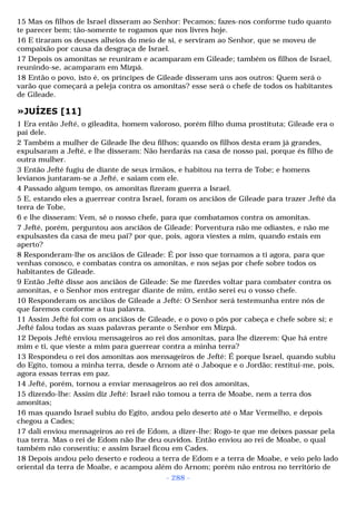 15 Mas os filhos de Israel disseram ao Senhor: Pecamos; fazes-nos conforme tudo quanto 
te parecer bem; tão-somente te rogamos que nos livres hoje. 
16 E tiraram os deuses alheios do meio de si, e serviram ao Senhor, que se moveu de 
compaixão por causa da desgraça de Israel. 
17 Depois os amonitas se reuniram e acamparam em Gileade; também os filhos de Israel, 
reunindo-se, acamparam em Mizpá. 
18 Então o povo, isto é, os príncipes de Gileade disseram uns aos outros: Quem será o 
varão que começará a peleja contra os amonitas? esse será o chefe de todos os habitantes 
de Gileade. 
»JUÍZES [11] 
1 Era então Jefté, o gileadita, homem valoroso, porém filho duma prostituta; Gileade era o 
pai dele. 
2 Também a mulher de Gileade lhe deu filhos; quando os filhos desta eram já grandes, 
expulsaram a Jefté, e lhe disseram: Não herdarás na casa de nosso pai, porque és filho de 
outra mulher. 
3 Então Jefté fugiu de diante de seus irmãos, e habitou na terra de Tobe; e homens 
levianos juntaram-se a Jefté, e saiam com ele. 
4 Passado algum tempo, os amonitas fizeram guerra a Israel. 
5 E, estando eles a guerrear contra Israel, foram os anciãos de Gileade para trazer Jefté da 
terra de Tobe, 
6 e lhe disseram: Vem, sê o nosso chefe, para que combatamos contra os amonitas. 
7 Jefté, porém, perguntou aos anciãos de Gileade: Porventura não me odiastes, e não me 
expulsastes da casa de meu pai? por que, pois, agora viestes a mim, quando estais em 
aperto? 
8 Responderam-lhe os anciãos de Gileade: É por isso que tornamos a ti agora, para que 
venhas conosco, e combatas contra os amonitas, e nos sejas por chefe sobre todos os 
habitantes de Gileade. 
9 Então Jefté disse aos anciãos de Gileade: Se me fizerdes voltar para combater contra os 
amonitas, e o Senhor mos entregar diante de mim, então serei eu o vosso chefe. 
10 Responderam os anciãos de Gileade a Jefté: O Senhor será testemunha entre nós de 
que faremos conforme a tua palavra. 
11 Assim Jefté foi com os anciãos de Gileade, e o povo o pôs por cabeça e chefe sobre si; e 
Jefté falou todas as suas palavras perante o Senhor em Mizpá. 
12 Depois Jefté enviou mensageiros ao rei dos amonitas, para lhe dizerem: Que há entre 
mim e ti, que vieste a mim para guerrear contra a minha terra? 
13 Respondeu o rei dos amonitas aos mensageiros de Jefté: É porque Israel, quando subiu 
do Egito, tomou a minha terra, desde o Arnom até o Jaboque e o Jordão; restitui-me, pois, 
agora essas terras em paz. 
14 Jefté, porém, tornou a enviar mensageiros ao rei dos amonitas, 
15 dizendo-lhe: Assim diz Jefté: Israel não tomou a terra de Moabe, nem a terra dos 
amonitas; 
16 mas quando Israel subiu do Egito, andou pelo deserto até o Mar Vermelho, e depois 
chegou a Cades; 
17 dali enviou mensageiros ao rei de Edom, a dizer-lhe: Rogo-te que me deixes passar pela 
tua terra. Mas o rei de Edom não lhe deu ouvidos. Então enviou ao rei de Moabe, o qual 
também não consentiu; e assim Israel ficou em Cades. 
18 Depois andou pelo deserto e rodeou a terra de Edom e a terra de Moabe, e veio pelo lado 
oriental da terra de Moabe, e acampou além do Arnom; porém não entrou no território de 
- 288 - 
 