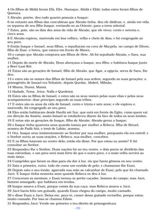 4 Os filhos de Midiã foram Efá, Efer, Hanoque, Abidá e Eldá; todos estes foram filhos de 
Quetura. 
5 Abraão, porém, deu tudo quanto possuía a Isaque; 
6 no entanto aos filhos das concubinas que Abraão tinha, deu ele dádivas; e, ainda em vida, 
os separou de seu filho Isaque, enviando-os ao Oriente, para a terra oriental. 
7 Estes, pois, são os dias dos anos da vida de Abraão, que ele viveu: cento e setenta e, 
cinco anos. 
8 E Abraão expirou, morrendo em boa velhice, velho e cheio de dias; e foi congregado ao 
seu povo. 
9 Então Isaque e Ismael, seus filhos, o sepultaram na cova de Macpela, no campo de Efrom, 
filho de Zoar, o heteu, que estava em frente de Manre, 
10 o campo que Abraão comprara aos filhos de Hete. Ali foi sepultado Abraão, e Sara, sua 
mulher. 
11 Depois da morte de Abraão, Deus abençoou a Isaque, seu filho; e habitava Isaque junto 
a Beer-Laai-Rói. 
12 Estas são as gerações de Ismael, filho de Abraão, que Agar, a egípcia, serva de Sara, lhe 
deu; 
13 e estes são os nomes dos filhos de Ismael pela sua ordem, segundo as suas gerações: o 
primogênito de Ismael era Nebaiote, depois Quedar, Abdeel, Mibsão, 
14 Misma, Dumá, Massá, 
15 Hadade, Tema, Jetur, Nafis e Quedemá. 
16 Estes são os filhos de Ismael, e estes são os seus nomes pelas suas vilas e pelos seus 
acampamentos: doze príncipes segundo as suas tribos. 
17 E estes são os anos da vida de Ismael, cento e trinta e sete anos; e ele expirou e, 
morrendo, foi congregado ao seu povo. 
18 Eles então habitaram desde Havilá até Sur, que está em frente do Egito, como quem vai 
em direção da Assíria; assim Ismael se estabeleceu diante da face de todos os seus irmãos. 
19 E estas são as gerações de Isaque, filho de Abraão: Abraão gerou a Isaque; 
20 e Isaque tinha quarenta anos quando tomou por mulher a Rebeca, filha de Betuel, 
arameu de Padã-Arã, e irmã de Labão, arameu. 
21 Ora, Isaque orou insistentemente ao Senhor por sua mulher, porquanto ela era estéril; e 
o Senhor ouviu as suas orações, e Rebeca, sua mulher, concebeu. 
22 E os filhos lutavam no ventre dela; então ela disse: Por que estou eu assim? E foi 
consultar ao Senhor. 
23 Respondeu-lhe o Senhor: Duas nações há no teu ventre, e dois povos se dividirão das 
tuas estranhas, e um povo será mais forte do que o outro povo, e o mais velho servirá ao 
mais moço. 
24 Cumpridos que foram os dias para ela dar à luz, eis que havia gêmeos no seu ventre. 
25 Saiu o primeiro, ruivo, todo ele como um vestido de pelo; e chamaram-lhe Esaú. 
26 Depois saiu o seu irmão, agarrada sua mão ao calcanhar de Esaú; pelo que foi chamado 
Jacó. E Isaque tinha sessenta anos quando Rebeca os deu à luz. 
27 Cresceram os meninos; e Esaú tornou-se perito caçador, homem do campo; mas Jacó, 
homem sossegado, que habitava em tendas. 
28 Isaque amava a Esaú, porque comia da sua caça; mas Rebeca amava a Jacó. 
29 Jacó havia feito um guisado, quando Esaú chegou do campo, muito cansado; 
30 e disse Esaú a Jacó: Deixa-me, peço-te, comer desse guisado vermelho, porque estou 
muito cansado. Por isso se chamou Edom. 
31 Respondeu Jacó: Vende-me primeiro o teu direito de primogenitura. 
- 29 - 
 