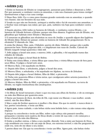 »JUÍZES [12] 
1 Então os homens de Efraim se congregaram, passaram para Zafom e disseram a Jefté: 
Por que passaste a combater contra os amonitas, e não nos chamaste para irmos contigo? 
Queimaremos a fogo a tua casa contigo. 
2 Disse-lhes Jefté: Eu e o meu povo tivemos grande contenda com os amonitas; e quando 
vos chamei, não me livrastes da sua mão. 
3 Vendo eu que não me livráveis, arrisquei a minha vida e fui de encontro aos amonitas, e 
o Senhor mos entregou nas mãos; por que, pois, subistes vós hoje para combater contra 
mim? 
4 Depois ajuntou Jefté todos os homens de Gileade, e combateu contra Efraim, e os 
homens de Gileade feriram a Efraim; porque este lhes dissera: Fugitivos sois de Efraim, vós 
gileaditas que habitais entre Efraim e Manassés. 
5 E tomaram os gileaditas aos efraimitas os vaus do Jordão; e quando algum dos fugitivos 
de Efraim dizia: Deixai-me passar; então os homens de Gileade lhe perguntavam: És tu 
efraimita? E dizendo ele: Não; 
6 então lhe diziam: Dize, pois, Chibolete; porém ele dizia: Sibolete, porque não o podia 
pronunciar bem. Então pegavam dele, e o degolavam nos vaus do Jordão. Cairam de 
Efraim naquele tempo quarenta e dois mil. 
7 Jefté julgou a Israel seis anos; e morreu Jefté, o gileadita, e foi sepultado numa das 
cidades de Gileade. 
8 Depois dele julgou a Israel Ibzã de Belém. 
9 Tinha este trinta filhos, e trinta filhas que casou fora; e trinta filhas trouxe de fora para 
seus filhos. E julgou a Israel sete anos. 
10 Morreu Ibzã, e foi sepultado em Belém. 
11 Depois dele Elom, o zebulonita, julgou a Israel dez anos. 
12 Morreu Elom, o zebulonita, e foi sepultado em Aijalom, na terra de Zebulom. 
13 Depois dele julgou a Israel Abdom, filho de Hilel, o piratonita. 
14 Tinha este quarenta filhos e trinta netos, que cavalgavam sobre setenta jumentos. E 
julgou a Israel oito anos. 
15 Morreu Abdom, filho de Hilel, o piratonita, e foi sepultado em Piratom, na terra de 
Efraim, na região montanhosa dos amalequitas. 
»JUÍZES [13] 
1 Os filhos de Israel tornaram a fazer o que era mau aos olhos do Senhor, e ele os entregou 
na mão dos filisteus por quarenta anos. 
2 Havia um homem de Zorá, da tribo de Dã, cujo nome era Manoá; e sua mulher, sendo 
estéril, não lhe dera filhos. 
3 Mas o anjo do Senhor apareceu à mulher e lhe disse: Eis que és estéril, e nunca deste à 
luz; porém conceberás, e terás um filho. 
4 Agora pois, toma cuidado, e não bebas vinho nem bebida forte, e não comas coisa alguma 
impura; 
5 porque tu conceberás e terás um filho, sobre cuja cabeça não passará navalha, 
porquanto o menino será nazireu de Deus desde o ventre de sua mãe; e ele começara a 
livrar a Israel da mão dos filisteus. 
6 Então a mulher entrou, e falou a seu marido, dizendo: Veio a mim um homem de Deus, 
cujo semblante era como o de um anjo de Deus, em extremo terrível; e não lhe perguntei de 
onde era, nem ele me disse o seu nome; 
7 porém disse-me: Eis que tu conceberás e terás um filho. Agora pois, não bebas vinho 
- 290 - 
 