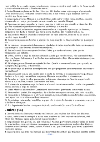 nem bebida forte, e não comas coisa impura; porque o menino será nazireu de Deus, desde 
o ventre de sua mãe até o dia da sua morte. 
8 Então Manoá suplicou ao Senhor, dizendo: Ah! Senhor meu, rogo-te que o homem de 
Deus, que enviaste, venha ter conosco outra vez e nos ensine o que devemos fazer ao 
menino que há de nascer. 
9 Deus ouviu a voz de Manoá; e o anjo de Deus veio outra vez ter com a mulher, estando 
ela sentada no campo, porém não estava com ela seu marido, Manoá. 
10 Apressou-se, pois, a mulher e correu para dar a notícia a seu marido, e disse-lhe: Eis 
que me apareceu aquele homem que veio ter comigo o outro dia. 
11 Então Manoá se levantou, seguiu a sua mulher e, chegando à presença do homem, 
perguntou-lhe: És tu o homem que falou a esta mulher? Ele respondeu: Sou eu. 
12 Então disse Manoá: Quando se cumprirem as tuas palavras, como se há de criar o 
menino e que fará ele? 
13 Respondeu o anjo do Senhor a Manoá: De tudo quanto eu disse à mulher se guardará 
ela; 
14 de nenhum produto da vinha comerá; não beberá vinho nem bebida forte, nem comerá 
coisa impura; tudo quanto lhe ordenei cumprirá. 
15 Então Manoá disse ao anjo do Senhor: Deixa que te detenhamos, para que te 
preparemos um cabrito. 
16 Disse, porém, o anjo do Senhor a Manoá: Ainda que me detenhas, não comerei de teu 
pão; e se fizeres holocausto, é ao Senhor que o oferecerás. (Pois Manoá não sabia que era o 
anjo do Senhor). 
17 Ainda perguntou Manoá ao anjo do Senhor: Qual é o teu nome?-para que, quando se 
cumprir a tua palavra, te honremos. 
18 Ao que o anjo do Senhor lhe respondeu: Por que perguntas pelo meu nome, visto que é 
maravilhoso? 
19 Então Manoá tomou um cabrito com a oferta de cereais, e o ofereceu sobre a pedra ao 
Senhor; e fez o anjo maravilhas, enquanto Manoá e sua mulher o observavam. 
20 Ao subir a chama do altar para o céu, subiu com ela o anjo do Senhor; o que vendo 
Manoá e sua mulher, caíram com o rosto em terra. 
21 E não mais apareceu o anjo do Senhor a Manoá, nem à sua mulher; então compreendeu 
Manoá que era o anjo do Senhor. 
22 Disse Manoá a sua mulher: Certamente morreremos, porquanto temos visto a Deus. 
23 Sua mulher, porém, lhe respondeu: Se o Senhor nos quisera matar, não teria recebido 
da nossa mão o holocausto e a oferta de cereais, nem nos teria mostrado todas estas coisas, 
nem agora nos teria dito semelhantes coisas. 
24 Depois teve esta mulher um filho, a quem pôs o nome de Sansão; e o menino cresceu, e 
o Senhor o abençoou. 
25 E o Espírito do Senhor começou a incitá-lo em Maané-Dã, entre Zorá e Estaol. 
»JUÍZES [14] 
1 Desceu Sansão a Timnate; e vendo em Timnate uma mulher das filhas dos filisteus, 
2 subiu, e declarou-o a seu pai e a sua mãe, dizendo: Vi uma mulher em Timnate, das 
filhas dos filisteus; agora pois, tomai-ma por mulher. 
3 Responderam-lhe, porém, seu pai e sua mãe: Não há, porventura, mulher entre as filhas 
de teus irmãos, nem entre todo o nosso povo, para que tu vás tomar mulher dos filisteus, 
daqueles incircuncisos? Disse, porém, Sansão a seu pai: Toma esta para mim, porque ela 
muito me agrada. 
4 Mas seu pai e sua mãe não sabiam que isto vinha do Senhor, que buscava ocasião contra 
- 291 - 
 
