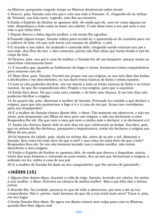 os filisteus; porquanto naquele tempo os filisteus dominavam sobre Israel. 
5 Desceu, pois, Sansão com seu pai e com sua mãe a Timnate. E, chegando ele às vinhas 
de Timnate, um leão novo, rugindo, saiu-lhe ao encontro. 
6 Então o Espírito do Senhor se apossou dele, de modo que ele, sem ter coisa alguma na 
mão, despedaçou o leão como se fosse um cabrito. E não disse nem a seu pai nem a sua 
mãe o que tinha feito. 
7 Depois desceu e falou àquela mulher; e ela muito lhe agradou. 
8 Passado algum tempo, Sansão voltou para recebê-la; e apartando-se de caminho para ver 
o cadáver do leão, eis que nele havia um enxame de abelhas, e mel. 
9 E tirando-o nas mãos, foi andando e comendo dele; chegando aonde estavam seu pai e 
sua mãe, deu-lhes do mel, e eles comeram; porém não lhes disse que havia tirado o mel do 
corpo do leão. 
10 Desceu, pois, seu pai à casa da mulher; e Sansão fez ali um banquete, porque assim os 
mancebos costumavam fazer. 
11 E sucedeu que, quando os habitantes do lugar o viram, trouxeram trinta companheiros 
para estarem com ele. 
12 Disse-lhes, pois, Sansão: Permiti-me propor-vos um enigma; se nos sete dias das bodas 
o decifrardes e mo descobrirdes, eu vos darei trinta túnicas de linho e trinta mantos; 
13 mas se não puderdes decifrar, vós me dareis a mim as trinta túnicas de linho e os trinta 
mantos. Ao que lhe responderam eles: Propõe o teu enigma, para que o ouçamos. 
14 Então lhes disse: Do que come saiu comida, e do forte saiu doçura. E em três dias não 
puderam decifrar o enigma. 
15 Ao quarto dia, pois, disseram à mulher de Sansão: Persuade teu marido a que declare o 
enigma, para que não queimemos a fogo a ti e à casa de teu pai. Acaso nos convidastes 
para nos despojardes? 
16 E a mulher de Sansão chorou diante dele, e disse: Tão-somente me aborreces, e não me 
amas; pois propuseste aos filhos do meu povo um enigma, e não mo declaraste a mim. 
Respondeu-lhe ele: Eis que nem a meu pai nem a minha mãe o declarei, e to declararei a ti. 
17 Assim ela chorava diante dele os sete dias em que celebravam as bodas. Sucedeu, pois, 
que ao sétimo dia lho declarou, porquanto o importunava; então ela declarou o enigma aos 
filhos do seu povo. 
18 Os homens da cidade, pois, ainda no sétimo dia, antes de se pôr o sol, disseram a 
Sansão: Que coisa há mais doce do que o mel? e que coisa há mais forte do que o leão? 
Respondeu-lhes ele: Se vós não tivésseis lavrado com a minha novilha, não teríeis 
descoberto o meu enigma. 
19 Então o Espírito do Senhor se apossou dele, de modo que desceu a Asquelom, matou 
trinta dos seus homens e, tomando as suas vestes, deu-as aos que declararam o enigma; e, 
ardendo em ira, subiu à casa de seu pai. 
20 E a mulher de Sansão foi dada ao seu companheiro, que lhe servira de paraninfo.: 
»JUÍZES [15] 
1 Alguns dias depois disso, durante a ceifa do trigo, Sansão, levando um cabrito, foi visitar 
a sua mulher, e disse: Entrarei na câmara de minha mulher. Mas o pai dela não o deixou 
entrar, 
2 dizendo-lhe: Na verdade, pensava eu que de todo a aborrecias; por isso a dei ao teu 
companheiro. Não é, porém, mais formosa do que ela a sua irmã mais nova? Toma-a, pois, 
em seu lugar. 
3 Então Sansão lhes disse: De agora em diante estarei sem culpa para com os filisteus, 
quando lhes fizer algum mal. 
- 292 - 
 