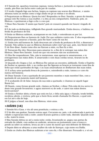 4 E Sansão foi, apanhou trezentas raposas, tomou fachos e, juntando as raposas cauda a 
cauda, pôs-lhes um facho entre cada par de caudas. 
5 E tendo chegado fogo aos fachos, largou as raposas nas searas dos filisteus:, e assim 
abrasou tanto as medas como o trigo ainda em pé as vinhas e os olivais. 
6 Perguntaram os filisteus: Quem fez isto? Respondeu-se-lhes: Sansão, o genro do timnita, 
porque este lhe tomou a sua mulher, e a deu ao seu companheiro. Subiram, pois, os 
filisteus, e queimaram a fogo a ela e a seu pai. 
7 Disse-lhes Sansão: É assim que fazeis? pois só cessarei quando me houver vingado de 
vós. 
8 E de todo os desbaratou, infligindo-lhes grande mortandade. Então desceu, e habitou na 
fenda do penhasco de Etã. 
9 Então os filisteus subiram, acamparam-se em Judá, e estenderam-se por Leí. 
10 Perguntaram-lhes os homens de Judá: Por que subistes contra nós. E eles responderam: 
Subimos para amarrar a Sansão, para lhe fazer como ele nos fez. 
11 Então três mil homens de Judá desceram até a fenda do penhasco de Etã, e disseram a 
Sansão: Não sabias tu que os filisteus dominam sobre nós? por que, pois, nos fizeste isto? 
E ele lhes disse: Assim como eles me fizeram a mim, eu lhes fiz a eles. 
12 Tornaram-lhe eles: Descemos para amarrar-te, a fim de te entregar nas mãos dos 
filisteus. Disse-lhes Sansão: Jurai-me que vós mesmos não me acometereis. 
13 Eles lhe responderam: Não, não te mataremos, mas apenas te amarraremos, e te 
entregaremos nas mãos deles. E amarrando-o com duas cordas novas, tiraram-no do 
penhasco. 
14 Quando ele chegou a Leí, os filisteus lhe saíram ao encontro, jubilando. Então o Espírito 
do Senhor se apossou dele, e as cordas que lhe ligavam os braços se tornaram como fios de 
linho que estão queimados do fogo, e as suas amarraduras se desfizeram das suas mãos. 
15 E achou uma queixada fresca de jumento e, estendendo a mão, tomou-a e com ela 
matou mil homens. 
16 Disse Sansão: Com a queixada de um jumento montões e mais montões! Sim, com a 
queixada de um jumento matei mil homens. 
17 E acabando ele de falar, lançou da sua mão a queixada; e chamou-se aquele lugar 
Ramá-Leí. 
18 Depois, como tivesse grande sede, clamou ao Senhor, e disse: Pela mão do teu servo tu 
deste este grande livramento; e agora morrerei eu de sede, e cairei nas mãos destes 
incircuncisos? 
19 Então o Senhor abriu a fonte que está em Leí, e dela saiu água; e Sansão, tendo bebido, 
recobrou alento, e reviveu; pelo que a fonte ficou sendo chamada En-Hacore, a qual está 
em Leí até o dia de hoje. 
20 E julgou a Israel, nos dias dos filisteus, vinte anos. 
»JUÍZES [16] 
1 Sansão foi a Gaza, e viu ali uma prostituta, e entrou a ela. 
2 E foi dito aos gazitas: Sansão entrou aqui. Cercaram-no, pois, e de emboscada à porta da 
cidade o esperaram toda a noite; assim ficaram quietos a noite toda, dizendo: Quando raiar 
o dia, matá-lo-emos. 
3 Mas Sansão deitou-se até a meia-noite; então, levantando-se, pegou nas portas da 
entrada da cidade, com ambos os umbrais, arrancou-as juntamente com a tranca e, 
pondo-as sobre os ombros, levou-as até o cume do monte que está defronte de Hebrom. 
4 Depois disto se afeiçoou a uma mulher do vale de Soreque, cujo nome era Dalila. 
5 Então os chefes dos filisteus subiram a ter com ela, e lhe disseram: Persuade-o, e vê em 
- 293 - 
 