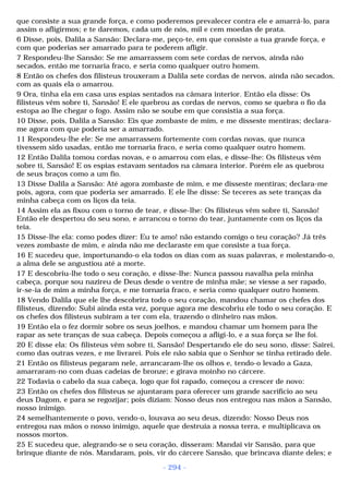 que consiste a sua grande força, e como poderemos prevalecer contra ele e amarrá-lo, para 
assim o afligirmos; e te daremos, cada um de nós, mil e cem moedas de prata. 
6 Disse, pois, Dalila a Sansão: Declara-me, peço-te, em que consiste a tua grande força, e 
com que poderias ser amarrado para te poderem afligir. 
7 Respondeu-lhe Sansão: Se me amarrassem com sete cordas de nervos, ainda não 
secados, então me tornaria fraco, e seria como qualquer outro homem. 
8 Então os chefes dos filisteus trouxeram a Dalila sete cordas de nervos, ainda não secados, 
com as quais ela o amarrou. 
9 Ora, tinha ela em casa uns espias sentados na câmara interior. Então ela disse: Os 
filisteus vêm sobre ti, Sansão! E ele quebrou as cordas de nervos, como se quebra o fio da 
estopa ao lhe chegar o fogo. Assim não se soube em que consistia a sua força. 
10 Disse, pois, Dalila a Sansão: Eis que zombaste de mim, e me disseste mentiras; declara-me 
agora com que poderia ser a amarrado. 
11 Respondeu-lhe ele: Se me amarrassem fortemente com cordas novas, que nunca 
tivessem sido usadas, então me tornaria fraco, e seria como qualquer outro homem. 
12 Então Dalila tomou cordas novas, e o amarrou com elas, e disse-lhe: Os filisteus vêm 
sobre ti, Sansão! E os espias estavam sentados na câmara interior. Porém ele as quebrou 
de seus braços como a um fio. 
13 Disse Dalila a Sansão: Até agora zombaste de mim, e me disseste mentiras; declara-me 
pois, agora, com que poderia ser amarrado. E ele lhe disse: Se teceres as sete tranças da 
minha cabeça com os liços da teia. 
14 Assim ela as fixou com o torno de tear, e disse-lhe: Os filisteus vêm sobre ti, Sansão! 
Então ele despertou do seu sono, e arrancou o torno do tear, juntamente com os liços da 
teia. 
15 Disse-lhe ela: como podes dizer: Eu te amo! não estando comigo o teu coração? Já três 
vezes zombaste de mim, e ainda não me declaraste em que consiste a tua força. 
16 E sucedeu que, importunando-o ela todos os dias com as suas palavras, e molestando-o, 
a alma dele se angustiou até a morte. 
17 E descobriu-lhe todo o seu coração, e disse-lhe: Nunca passou navalha pela minha 
cabeça, porque sou nazireu de Deus desde o ventre de minha mãe; se viesse a ser rapado, 
ir-se-ia de mim a minha força, e me tornaria fraco, e seria como qualquer outro homem. 
18 Vendo Dalila que ele lhe descobrira todo o seu coração, mandou chamar os chefes dos 
filisteus, dizendo: Subi ainda esta vez, porque agora me descobriu ele todo o seu coração. E 
os chefes dos filisteus subiram a ter com ela, trazendo o dinheiro nas mãos. 
19 Então ela o fez dormir sobre os seus joelhos, e mandou chamar um homem para lhe 
rapar as sete tranças de sua cabeça. Depois começou a afligi-lo, e a sua força se lhe foi. 
20 E disse ela: Os filisteus vêm sobre ti, Sansão! Despertando ele do seu sono, disse: Sairei, 
como das outras vezes, e me livrarei. Pois ele não sabia que o Senhor se tinha retirado dele. 
21 Então os filisteus pegaram nele, arrancaram-lhe os olhos e, tendo-o levado a Gaza, 
amarraram-no com duas cadeias de bronze; e girava moinho no cárcere. 
22 Todavia o cabelo da sua cabeça, logo que foi rapado, começou a crescer de novo: 
23 Então os chefes dos filisteus se ajuntaram para oferecer um grande sacrifício ao seu 
deus Dagom, e para se regozijar; pois diziam: Nosso deus nos entregou nas mãos a Sansão, 
nosso inimigo. 
24 semelhantemente o povo, vendo-o, louvava ao seu deus, dizendo: Nosso Deus nos 
entregou nas mãos o nosso inimigo, aquele que destruía a nossa terra, e multiplicava os 
nossos mortos. 
25 E sucedeu que, alegrando-se o seu coração, disseram: Mandai vir Sansão, para que 
brinque diante de nós. Mandaram, pois, vir do cárcere Sansão, que brincava diante deles; e 
- 294 - 
 
