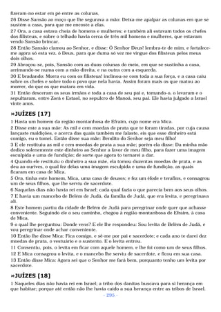 fizeram-no estar em pé entre as colunas. 
26 Disse Sansão ao moço que lhe segurava a mão: Deixa-me apalpar as colunas em que se 
sustém a casa, para que me encoste a elas. 
27 Ora, a casa estava cheia de homens e mulheres; e também ali estavam todos os chefes 
dos filisteus, e sobre o telhado havia cerca de três mil homens e mulheres, que estavam 
vendo Sansão brincar. 
28 Então Sansão clamou ao Senhor, e disse: Ó Senhor Deus! lembra-te de mim, e fortalece-me 
agora só esta vez, ó Deus, para que duma só vez me vingue dos filisteus pelos meus 
dois olhos. 
29 Abraçou-se, pois, Sansão com as duas colunas do meio, em que se sustinha a casa, 
arrimando-se numa com a mão direita, e na outra com a esquerda. 
30 E bradando: Morra eu com os filisteus! inclinou-se com toda a sua força, e a casa caiu 
sobre os chefes e sobre todo o povo que nela havia. Assim foram mais os que matou ao 
morrer, do que os que matara em vida. 
31 Então desceram os seus irmãos e toda a casa de seu pai e, tomando-o, o levaram e o 
sepultaram, entre Zorá e Estaol, no sepulcro de Manoá, seu pai. Ele havia julgado a Israel 
vinte anos. 
»JUÍZES [17] 
1 Havia um homem da região montanhosa de Efraim, cujo nome era Mica. 
2 Disse este a sua mãe: As mil e cem moedas de prata que te foram tiradas, por cuja causa 
lançaste maldições, e acerca das quais também me falaste, eis que esse dinheiro está 
comigo, eu o tomei. Então disse sua mãe: Bendito do Senhor seja meu filho! 
3 E ele restituiu as mil e cem moedas de prata a sua mãe; porém ela disse: Da minha mão 
dedico solenemente este dinheiro ao Senhor a favor de meu filho, para fazer uma imagem 
esculpida e uma de fundição; de sorte que agora to tornarei a dar. 
4 Quando ele restituiu o dinheiro a sua mãe, ela tomou duzentas moedas de prata, e as 
deu ao ourives, o qual fez delas uma imagem esculpida e uma de fundição, as quais 
ficaram em casa de Mica. 
5 Ora, tinha este homem, Mica, uma casa de deuses; e fez um éfode e terafins, e consagrou 
um de seus filhos, que lhe serviu de sacerdote. 
6 Naquelas dias não havia rei em Israel; cada qual fazia o que parecia bem aos seus olhos. 
7 E havia um mancebo de Belém de Judá, da família de Judá, que era levita, e peregrinava 
ali. 
8 Este homem partiu da cidade de Belém de Judá para peregrinar onde quer que achasse 
conveniente. Seguindo ele o seu caminho, chegou à região montanhosa de Efraim, à casa 
de Mica, 
9 o qual lhe perguntou: Donde vens? E ele lhe respondeu: Sou levita de Belém de Judá, e 
vou peregrinar onde achar conveniente. 
10 Então lhe disse Mica: Fica comigo, e sê-me por pai e sacerdote; e cada ano te darei dez 
moedas de prata, o vestuário e o sustento. E o levita entrou. 
11 Consentiu, pois, o levita em ficar com aquele homem, e lhe foi como um de seus filhos. 
12 E Mica consagrou o levita, e o mancebo lhe serviu de sacerdote, e ficou em sua casa. 
13 Então disse Mica: Agora sei que o Senhor me fará bem, porquanto tenho um levita por 
sacerdote. 
»JUÍZES [18] 
1 Naqueles dias não havia rei em Israel; a tribo dos danitas buscava para si herança em 
que habitar; porque até então não lhe havia caído a sua herança entre as tribos de Israel. 
- 295 - 
 