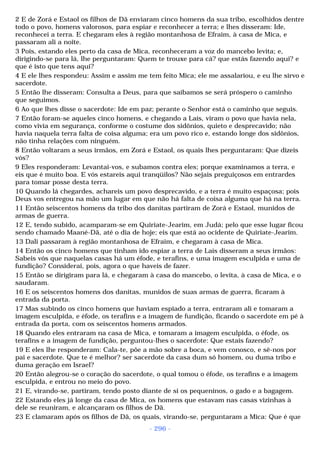 2 E de Zorá e Estaol os filhos de Dã enviaram cinco homens da sua tribo, escolhidos dentre 
todo o povo, homens valorosos, para espiar e reconhecer a terra; e lhes disseram: Ide, 
reconhecei a terra. E chegaram eles à região montanhosa de Efraim, à casa de Mica, e 
passaram ali a noite. 
3 Pois, estando eles perto da casa de Mica, reconheceram a voz do mancebo levita; e, 
dirigindo-se para lá, lhe perguntaram: Quem te trouxe para cá? que estás fazendo aqui? e 
que é isto que tens aqui? 
4 E ele lhes respondeu: Assim e assim me tem feito Mica; ele me assalariou, e eu lhe sirvo e 
sacerdote. 
5 Então lhe disseram: Consulta a Deus, para que saibamos se será próspero o caminho 
que seguimos. 
6 Ao que lhes disse o sacerdote: Ide em paz; perante o Senhor está o caminho que seguis. 
7 Então foram-se aqueles cinco homens, e chegando a Laís, viram o povo que havia nela, 
como vivia em segurança, conforme o costume dos sidônios, quieto e desprecavido; não 
havia naquela terra falta de coisa alguma; era um povo rico e, estando longe dos sidônios, 
não tinha relações com ninguém. 
8 Então voltaram a seus irmãos, em Zorá e Estaol, os quais lhes perguntaram: Que dizeis 
vós? 
9 Eles responderam: Levantai-vos, e subamos contra eles; porque examinamos a terra, e 
eis que é muito boa. E vós estareis aqui tranqüilos? Não sejais preguiçosos em entrardes 
para tomar posse desta terra. 
10 Quando lá chegardes, achareis um povo desprecavido, e a terra é muito espaçosa; pois 
Deus vos entregou na mão um lugar em que não há falta de coisa alguma que há na terra. 
11 Então seiscentos homens da tribo dos danitas partiram de Zorá e Estaol, munidos de 
armas de guerra. 
12 E, tendo subido, acamparam-se em Quiriate-Jearim, em Judá; pelo que esse lugar ficou 
sendo chamado Maané-Dã, até o dia de hoje; eis que está ao ocidente de Quiriate-Jearim. 
13 Dali passaram à região montanhosa de Efraim, e chegaram à casa de Mica. 
14 Então os cinco homens que tinham ido espiar a terra de Laís disseram a seus irmãos: 
Sabeis vós que naquelas casas há um éfode, e terafins, e uma imagem esculpida e uma de 
fundição? Considerai, pois, agora o que haveis de fazer. 
15 Então se dirigiram para lá, e chegaram à casa do mancebo, o levita, à casa de Mica, e o 
saudaram. 
16 E os seiscentos homens dos danitas, munidos de suas armas de guerra, ficaram à 
entrada da porta. 
17 Mas subindo os cinco homens que haviam espiado a terra, entraram ali e tomaram a 
imagem esculpida, e éfode, os terafins e a imagem de fundição, ficando o sacerdote em pé à 
entrada da porta, com os seiscentos homens armados. 
18 Quando eles entraram na casa de Mica, e tomaram a imagem esculpida, o éfode, os 
terafins e a imagem de fundição, perguntou-lhes o sacerdote: Que estais fazendo? 
19 E eles lhe responderam: Cala-te, põe a mão sobre a boca, e vem conosco, e sê-nos por 
pai e sacerdote. Que te é melhor? ser sacerdote da casa dum só homem, ou duma tribo e 
duma geração em Israel? 
20 Então alegrou-se o coração do sacerdote, o qual tomou o éfode, os terafins e a imagem 
esculpida, e entrou no meio do povo. 
21 E, virando-se, partiram, tendo posto diante de si os pequeninos, o gado e a bagagem. 
22 Estando eles já longe da casa de Mica, os homens que estavam nas casas vizinhas à 
dele se reuniram, e alcançaram os filhos de Dã. 
23 E clamaram após os filhos de Dã, os quais, virando-se, perguntaram a Mica: Que é que 
- 296 - 
 