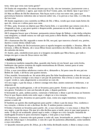 tens, visto que vens com tanta gente? 
24 Então ele respondeu: Os meus deuses que eu fiz, vós me tomastes, juntamente com o 
sacerdote, e partistes; e agora, que mais me fica? Como, pois, me dizeis: Que é que tens ? 
25 Mas os filhos de Dã lhe disseram: Não faças ouvir a tua voz entre nós, para que 
porventura homens violentos não se lancem sobre vós, e tu percas a tua vida, e a vida dos 
da tua casa. 
26 Assim seguiram o seu caminho os filhos de Dã; e Mica, vendo que eram mais fortes do 
que ele, virou-se e voltou para sua casa. 
27 Eles, pois, levaram os objetos que Mica havia feito, e o sacerdote que estava com ele e, 
chegando a Laís, a um povo quieto e desprecavido, passaram-no ao fio da espada, e 
puseram fogo à cidade. 
28 E ninguém houve que o livrasse, porquanto estava longe de Sidom, e não tinha relações 
com ninguém; a cidade estava no vale que está junto a Bete-Reobe. Depois, reedificando-a, 
habitaram nela, 
29 e chamaram-lhe Dã, segundo o nome de Dã, seu pai, que nascera a Israel; era, porém, 
dantes o nome desta cidade Laís. 
30 Depois os filhos de Dã levantaram para si aquela imagem esculpida; e Jônatas, filho de 
Gérsom, o filho de Moisés, ele e seus filhos foram sacerdotes da tribo dos danitas, até o dia 
do cativeiro da terra. 
31 Assim, pois, estabeleceram para si a imagem esculpida que Mica fizera, por todo o 
tempo em que a casa de Deus esteve em Siló. 
»JUÍZES [19] 
1 Aconteceu também naqueles dias, quando não havia rei em Israel, que certo levita, 
habitante das partes remotas da região montanhosa de Efraim, tomou para si uma 
concubina, de Belém de Judá. 
2 Ora, a sua concubina adulterou contra ele e, deixando-o, foi para casa de seu pai em 
Belém de Judá, e ali ficou uns quatro meses. 
3 Seu marido, levantando-se, foi atrás dela para lhe falar bondosamente, a fim de tornar a 
trazê-la; e levava consigo o seu moço e um par de jumentos. Ela o levou à casa de seu pai, 
o qual, vendo-o, saiu alegremente a encontrar-se com ele. 
4 E seu sogro, o pai da moça, o deteve consigo três dias; assim comeram e beberam, e se 
alojaram ali. 
5 Ao quarto dia madrugaram, e ele se levantou para partir. Então o pai da moça disse a 
seu genro: Fortalece-te com um bocado de pão, e depois partireis: 
6 Sentando-se, pois, ambos juntos, comeram e beberam; e disse o pai da moça ao homem: 
Peço-te que fiques ainda esta noite aqui, e alegre-se o teu coração. 
7 O homem, porém, levantou-se para partir; mas, como seu sogro insistisse, tornou a 
passar a noite ali. 
8 Também ao quinto dia madrugaram para partir; e disse o pai da moça: Ora, conforta o 
teu coração, e detém-te até o declinar do dia. E ambos juntos comeram. 
9 Então o homem se levantou para partir, ele, a sua concubina, e o seu moço; e disse-lhe 
seu sogro, o pai da moça: Eis que já o dia declina para a tarde; peço-te que aqui passes a 
noite. O dia já vai acabando; passa aqui a noite, e alegre-se o teu coração: Amanhã de 
madrugada levanta-te para encetares viagem, e irás para a tua tenda. 
10 Entretanto, o homem não quis passar a noite ali, mas, levantando-se, partiu e chegou à 
altura de Jebus (que é Jerusalém), e com ele o par de jumentos albardados, como também 
a sua concubina. 
11 Quando estavam perto de Jebus, já o dia tinha declinado muito; e disse o moço a seu 
- 297 - 
 