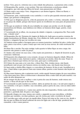 senhor: Vem, peço-te, retiremo-nos a esta cidade dos jebuseus, e passemos nela a noite. 
12 Respondeu-lhe, porém, o seu senhor: Não nos retiraremos a nenhuma cidade 
estrangeira, que não seja dos filhos de Israel, mas passaremos até Gibeá. 
13 Disse mais a seu moço: Vem, cheguemos a um destes lugares, Gibeá ou Ramá, e 
passemos ali a noite. 
14 Passaram, pois, continuando o seu caminho; e o sol se pôs quando estavam perto de 
Gibeá, que pertence a Benjamim. 
15 Pelo que se dirigiram para lá, a fim de passarem ali a noite; e o levita, entrando, sentou-se 
na praça da cidade, porque não houve quem os recolhesse em casa para ali passarem a 
noite. 
16 Eis que ao anoitecer vinha do seu trabalho no campo um ancião; era ele da região 
montanhosa de Efraim, mas habitava em Gibeá; os homens deste lugar, porém, eram 
benjamitas. 
17 Levantando ele os olhos, viu na praça da cidade o viajante, e perguntou-lhe: Para onde 
vais, e donde vens? 
18 Respondeu-lhe ele: Estamos de viagem de Belém de Judá para as partes remotas da 
região montanhosa de Efraim, donde sou. Fui a Belém de Judá, porém agora vou à casa do 
Senhor; e ninguém há que me recolha em casa. 
19 Todavia temos palha e forragem para os nossos jumentos; também há pão e vinho para 
mim, para a tua serva, e para o moço que vem com os teus servos; de coisa nenhuma há 
falta. 
20 Disse-lhe o ancião: Paz seja contigo; tudo quanto te faltar fique ao meu cargo; tão-somente 
- 298 - 
não passes a noite na praça. 
21 Assim o fez entrar em sua casa, e deu ração aos jumentos; e, depois de lavarem os pés, 
comeram e beberam. 
22 Enquanto eles alegravam o seu coração, eis que os homens daquela cidade, filhos de 
Belial, cercaram a casa, bateram à porta, e disseram ao ancião, dono da casa: Traze cá 
para fora o homem que entrou em tua casa, para que o conheçamos. 
23 O dono da casa saiu a ter com eles, e disse-lhes: Não, irmãos meus, não façais 
semelhante mal; já que este homem entrou em minha casa, não façais essa loucura. 
24 Aqui estão a minha filha virgem e a concubina do homem; fá-las-ei sair; humilhai-as a 
elas, e fazei delas o que parecer bem aos vossos olhos; porém a este homem não façais tal 
loucura. 
25 Mas esses homens não o quiseram ouvir; então aquele homem pegou da sua concubina, 
e lha tirou para fora. Eles a conheceram e abusaram dela a noite toda até pela manhã; e ao 
subir da alva deixaram-na: 
26 Ao romper do dia veio a mulher e caiu à porta da casa do homem, onde estava seu 
senhor, e ficou ali até que se fez claro. 
27 Levantando-se pela manhã seu senhor, abriu as portas da casa, e ia sair para seguir o 
seu caminho; e eis que a mulher, sua concubina, jazia à porta da casa, com as mãos sobre 
o limiar. 
28 Ele lhe disse: Levanta-te, e vamo-nos; porém ela não respondeu. Então a pôs sobre o 
jumento e, partindo dali, foi para o seu lugar. 
29 Quando chegou em casa, tomou um cutelo e, pegando na sua concubina, a dividiu, 
membro por membro, em doze pedaços, que ele enviou por todo o território de Israel. 
30 E sucedeu que cada um que via aquilo dizia: Nunca tal coisa se fez, nem se viu, desde o 
dia em que os filhos de Israel subiram da terra do Egito até o dia de hoje; ponderai isto, 
consultai, e dai o vosso parecer. 
 