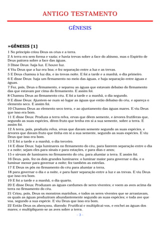 ANTIGO TESTAMENTO 
GÊNESIS 
»GÊNESIS [1] 
1 No princípio criou Deus os céus e a terra. 
2 A terra era sem forma e vazia; e havia trevas sobre a face do abismo, mas o Espírito de 
Deus pairava sobre a face das águas. 
3 Disse Deus: haja luz. E houve luz. 
4 Viu Deus que a luz era boa; e fez separação entre a luz e as trevas. 
5 E Deus chamou à luz dia, e às trevas noite. E foi a tarde e a manhã, o dia primeiro. 
6 E disse Deus: haja um firmamento no meio das águas, e haja separação entre águas e 
águas. 
7 Fez, pois, Deus o firmamento, e separou as águas que estavam debaixo do firmamento 
das que estavam por cima do firmamento. E assim foi. 
8 Chamou Deus ao firmamento céu. E foi a tarde e a manhã, o dia segundo. 
9 E disse Deus: Ajuntem-se num só lugar as águas que estão debaixo do céu, e apareça o 
elemento seco. E assim foi. 
10 Chamou Deus ao elemento seco terra, e ao ajuntamento das águas mares. E viu Deus 
que isso era bom. 
11 E disse Deus: Produza a terra relva, ervas que dêem semente, e árvores frutíferas que, 
segundo as suas espécies, dêem fruto que tenha em si a sua semente, sobre a terra. E 
assim foi. 
12 A terra, pois, produziu relva, ervas que davam semente segundo as suas espécies, e 
árvores que davam fruto que tinha em si a sua semente, segundo as suas espécies. E viu 
Deus que isso era bom. 
13 E foi a tarde e a manhã, o dia terceiro. 
14 E disse Deus: haja luminares no firmamento do céu, para fazerem separação entre o dia 
e a noite; sejam eles para sinais e para estações, e para dias e anos; 
15 e sirvam de luminares no firmamento do céu, para alumiar a terra. E assim foi. 
16 Deus, pois, fez os dois grandes luminares: o luminar maior para governar o dia, e o 
luminar menor para governar a noite; fez também as estrelas. 
17 E Deus os pôs no firmamento do céu para alumiar a terra, 
18 para governar o dia e a noite, e para fazer separação entre a luz e as trevas. E viu Deus 
que isso era bom. 
19 E foi a tarde e a manhã, o dia quarto. 
20 E disse Deus: Produzam as águas cardumes de seres viventes; e voem as aves acima da 
terra no firmamento do céu. 
21 Criou, pois, Deus os monstros marinhos, e todos os seres viventes que se arrastavam, 
os quais as águas produziram abundantemente segundo as suas espécies; e toda ave que 
voa, segundo a sua espécie. E viu Deus que isso era bom. 
22 Então Deus os abençoou, dizendo: Frutificai e multiplicai-vos, e enchei as águas dos 
mares; e multipliquem-se as aves sobre a terra. 
- 3 - 
 