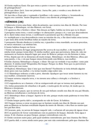 32 Então replicou Esaú: Eis que estou a ponto e morrer; logo, para que me servirá o direito 
de primogenitura? 
33 Ao que disse Jacó: Jura-me primeiro. Jurou-lhe, pois; e vendeu o seu direito de 
primogenitura a Jacó. 
34 Jacó deu a Esaú pão e o guisado e lentilhas; e ele comeu e bebeu; e, levantando-se, 
seguiu seu caminho. Assim desprezou Esaú o seu direito de primogenitura. 
»GÊNESIS [26] 
1 Sobreveio à terra uma fome, além da primeira, que ocorreu nos dias de Abraão. Por isso 
foi Isaque a Abimeleque, rei dos filisteus, em Gerar. 
2 E apareceu-lhe o Senhor e disse: Não desças ao Egito; habita na terra que eu te disser; 
3 peregrina nesta terra, e serei contigo e te abençoarei; porque a ti, e aos que descenderem 
de ti, darei todas estas terras, e confirmarei o juramento que fiz a Abraão teu pai; 
4 e multiplicarei a tua descendência como as estrelas do céu, e lhe darei todas estas terras; 
e por meio dela serão benditas todas as nações da terra; 
5 porquanto Abraão obedeceu à minha voz, e guardou o meu mandado, os meus preceitos, 
os meus estatutos e as minhas leis. 
6 Assim habitou Isaque em Gerar. 
7 Então os homens do lugar perguntaram-lhe acerca de sua mulher, e ele respondeu: É 
minha irmã; porque temia dizer: É minha mulher; para que porventura, dizia ele, não me 
matassem os homens daquele lugar por amor de Rebeca; porque era ela formosa à vista. 
8 Ora, depois que ele se demorara ali muito tempo, Abimeleque, rei dos filisteus, olhou por 
uma janela, e viu, e eis que Isaque estava brincando com Rebeca, sua mulher. 
9 Então chamou Abimeleque a Isaque, e disse: Eis que na verdade é tua mulher; como pois 
disseste: E minha irmã? Respondeu-lhe Isaque: Porque eu dizia: Para que eu porventura 
não morra por sua causa. 
10 Replicou Abimeleque: Que é isso que nos fizeste? Facilmente se teria deitado alguém 
deste povo com tua mulher, e tu terias trazido culpa sobre nós. 
11 E Abimeleque ordenou a todo o povo, dizendo: Qualquer que tocar neste homem ou em 
sua mulher, certamente morrerá. 
12 Isaque semeou naquela terra, e no mesmo ano colheu o cêntuplo; e o Senhor o 
abençoou. 
13 E engrandeceu-se o homem; e foi-se enriquecendo até que se tornou mui poderoso; 
14 e tinha possessões de rebanhos e de gado, e muita gente de serviço; de modo que os 
filisteus o invejavam. 
15 Ora, todos os poços, que os servos de seu pai tinham cavado nos dias de seu pai Abraão, 
os filisteus entulharam e encheram de terra. 
16 E Abimeleque disse a Isaque: Aparta-te de nós; porque muito mais poderoso te tens feito 
do que nós. 
17 Então Isaque partiu dali e, acampando no vale de Gerar, lá habitou. 
18 E Isaque tornou a cavar os poços que se haviam cavado nos dias de Abraão seu pai, 
pois os filisteus os haviam entulhado depois da morte de Abraão; e deu-lhes os nomes que 
seu pai lhes dera. 
19 Cavaram, pois, os servos de Isaque naquele vale, e acharam ali um poço de águas vivas. 
20 E os pastores de Gerar contenderam com os pastores de Isaque, dizendo: Esta água é 
nossa. E ele chamou ao poço Eseque, porque contenderam com ele. 
21 Então cavaram outro poço, pelo qual também contenderam; por isso chamou-lhe Sitna. 
22 E partiu dali, e cavou ainda outro poço; por este não contenderam; pelo que chamou-lhe 
- 30 - 
 