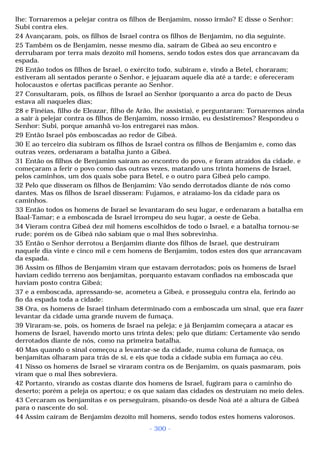 lhe: Tornaremos a pelejar contra os filhos de Benjamim, nosso irmão? E disse o Senhor: 
Subi contra eles. 
24 Avançaram, pois, os filhos de Israel contra os filhos de Benjamim, no dia seguinte. 
25 Também os de Benjamim, nesse mesmo dia, saíram de Gibeá ao seu encontro e 
derrubaram por terra mais dezoito mil homens, sendo todos estes dos que arrancavam da 
espada. 
26 Então todos os filhos de Israel, o exército todo, subiram e, vindo a Betel, choraram; 
estiveram ali sentados perante o Senhor, e jejuaram aquele dia até a tarde; e ofereceram 
holocaustos e ofertas pacíficas perante ao Senhor. 
27 Consultaram, pois, os filhos de Israel ao Senhor (porquanto a arca do pacto de Deus 
estava ali naqueles dias; 
28 e Finéias, filho de Eleazar, filho de Arão, lhe assistia), e perguntaram: Tornaremos ainda 
a sair à pelejar contra os filhos de Benjamim, nosso irmão, eu desistiremos? Respondeu o 
Senhor: Subi, porque amanhã vo-los entregarei nas mãos. 
29 Então Israel pôs emboscadas ao redor de Gibeá. 
30 E ao terceiro dia subiram os filhos de Israel contra os filhos de Benjamim e, como das 
outras vezes, ordenaram a batalha junto a Gibeá. 
31 Então os filhos de Benjamim saíram ao encontro do povo, e foram atraídos da cidade. e 
começaram a ferir o povo como das outras vezes, matando uns trinta homens de Israel, 
pelos caminhos, um dos quais sobe para Betel, e o outro para Gibeá pelo campo. 
32 Pelo que disseram os filhos de Benjamim: Vão sendo derrotados diante de nós como 
dantes. Mas os filhos de Israel disseram: Fujamos, e atraiamo-los da cidade para os 
caminhos. 
33 Então todos os homens de Israel se levantaram do seu lugar, e ordenaram a batalha em 
Baal-Tamar; e a emboscada de Israel irrompeu do seu lugar, a oeste de Geba. 
34 Vieram contra Gibeá dez mil homens escolhidos de todo o Israel, e a batalha tornou-se 
rude; porém os de Gibeá não sabiam que o mal lhes sobrevinha. 
35 Então o Senhor derrotou a Benjamim diante dos filhos de Israel, que destruíram 
naquele dia vinte e cinco mil e cem homens de Benjamim, todos estes dos que arrancavam 
da espada. 
36 Assim os filhos de Benjamim viram que estavam derrotados; pois os homens de Israel 
haviam cedido terreno aos benjamitas, porquanto estavam confiados na emboscada que 
haviam posto contra Gibeá; 
37 e a emboscada, apressando-se, acometeu a Gibeá, e prosseguiu contra ela, ferindo ao 
fio da espada toda a cidade: 
38 Ora, os homens de Israel tinham determinado com a emboscada um sinal, que era fazer 
levantar da cidade uma grande nuvem de fumaça. 
39 Viraram-se, pois, os homens de Israel na peleja; e já Benjamim começara a atacar es 
homens de Israel, havendo morto uns trinta deles; pelo que diziam: Certamente vão sendo 
derrotados diante de nós, como na primeira batalha. 
40 Mas quando o sinal começou a levantar-se da cidade, numa coluna de fumaça, os 
benjamitas olharam para trás de si, e eis que toda a cidade subia em fumaça ao céu. 
41 Nisso os homens de Israel se viraram contra os de Benjamim, os quais pasmaram, pois 
viram que o mal lhes sobreviera. 
42 Portanto, virando as costas diante dos homens de Israel, fugiram para o caminho do 
deserto; porém a peleja os apertou; e os que saíam das cidades os destruíam no meio deles. 
43 Cercaram os benjamitas e os perseguiram, pisando-os desde Noá até a altura de Gibeá 
para o nascente do sol. 
44 Assim caíram de Benjamim dezoito mil homens, sendo todos estes homens valorosos. 
- 300 - 
 