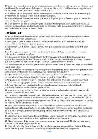 45 Então os restantes, virando as costas fugiram para deserto, até a penha de Rimom; mas 
os filhos de Israel colheram deles pelos caminhos ainda cinco mil homens; e, seguindo-os 
de perto até Gidom, mataram deles mais dois mil. 
46 E, todos, os de Benjamim que caíram naquele dia oram vinte e cinco mil homens que 
arrancavam da espada, todos eles homens valorosos. 
47 Mas seiscentos homens viraram as costas e, fugindo para o deserto, para a penha de 
Rimom, ficaram ali quatro meses. 
48 E os homens de Israel voltaram para os filhos de Benjamim, e os passaram ao fio da 
espada, tanto os homens da cidade como os animais, tudo quanto encontraram; e a todas 
as cidades que acharam puseram fogo. 
»JUÍZES [21] 
1 Ora, os homens de Israel tinham jurado em Mizpá dizendo: Nenhum de nós dará sua 
filha por mulher aos benjamitas. 
2 Veio, pois, o povo a Betel, e ali ficou sentado até a tarde, diante de Deus; e todos, 
levantando a voz, fizeram grande pranto, 
3 e disseram: Ah! Senhor Deus de Israel, por que sucedeu isto, que falte uma tribo em 
Israel? 
4 No dia seguinte o povo levantou-se de manhã cedo, edificou ali um altar e ofereceu 
holocaustos e ofertas pacíficas. 
5 E disseram os filhos de Israel: Quem dentre todas as tribos de Israel não subiu à 
assembléia diante do Senhor? Porque se tinha feito um juramento solene acerca daquele 
que não subisse ao Senhor em Mizpá, dizendo: Certamente será morto. 
6 E os filhos de Israel tiveram pena de Benjamim, seu irmão, e disseram: Hoje é cortada de 
Israel uma tribo. 
7 Como havemos de conseguir mulheres para os que restam deles, desde que juramos pelo 
Senhor que nenhuma de nossas filhas lhes daríamos por mulher? 
8 Então disseram: Quem é que dentre as tribos de Israel não subiu ao Senhor em Mizpá? E 
eis que ninguém de Jabes-Gileade viera ao arraial, à assembléia. 
9 Porquanto, ao contar-se o povo, nenhum dos habitantes de Jabes-Gileade estava ali. 
10 Pelo que a congregação enviou para lá doze mil homens dos mais valorosos e lhes 
ordenou, dizendo: Ide, e passai ao fio da espada os habitantes de Jabes-Gileade, 
juntamente com as mulheres e os pequeninos. 
11 Mas isto é o que haveis de fazer: A todo homem e a toda mulher que tiver conhecido 
homem, totalmente destruireis. 
12 E acharam entre os moradores de Jabes-Gileade quatrocentas moças virgens, que não 
tinham conhecido homem, e as trouxeram ao arraial em Siló, que está na terra de Canaã. 
13 Toda a congregação enviou mensageiros aos filhos de Benjamim, que estavam na penha 
de Rimom, e lhes proclamou a paz. 
14 Então voltaram os benjamitas, e os de Israel lhes deram as mulheres que haviam 
guardado com vida, das mulheres de Jabes-Gileade; porém estas ainda não lhes bastaram. 
15 E o povo teve pena de Benjamim, porquanto o Senhor tinha aberto uma brecha nas 
tribos de Israel. 
16 Disseram, pois os anciãos da congregação: Como havemos de conseguir mulheres para 
os que restam, pois que foram destruídas as mulheres de Benjamim? 
17 Disseram mais: Deve haver uma herança para os que restam de Benjamim, para que 
uma tribo não seja apagada de Israel. 
18 Contudo nós não lhes poderemos dar mulheres dentre nossas filhas. Pois os filhos de 
Israel tinham jurado, dizendo: Maldito aquele que der mulher aos benjamitas. 
- 301 - 
 
