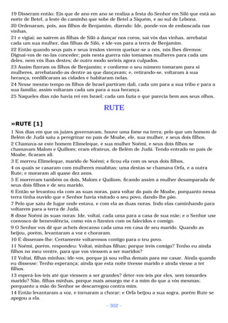 19 Disseram então: Eis que de ano em ano se realiza a festa do Senhor em Siló que está ao 
norte de Betel, a leste do caminho que sobe de Betel a Siquém, e ao sul de Lebona. 
20 Ordenaram, pois, aos filhos de Benjamim, dizendo: Ide, ponde-vos de emboscada nas 
vinhas, 
21 e vigiai; ao saírem as filhas de Siló a dançar nos coros, saí vós das vinhas, arrebatai 
cada um sua mulher, das filhas de Siló, e ide-vos para a terra de Benjamim. 
22 Então quando seus pais e seus irmãos vierem queixar-se a nós, nós lhes diremos: 
Dignai-vos de no-las conceder; pois nesta guerra não tomamos mulheres para cada um 
deles, nem vós lhas destes; de outro modo seríeis agora culpados. 
23 Assim fizeram os filhos de Benjamim; e conforme o seu número tomaram para si 
mulheres, arrebatando-as dentre as que dançavam; e, retirando-se, voltaram à sua 
herança, reedificaram as cidades e habitaram nelas. 
24 Nesse mesmo tempo os filhos de Israel partiram dali, cada um para a sua tribo e para a 
sua família; assim voltaram cada um para a sua herança. 
25 Naqueles dias não havia rei em Israel; cada um fazia o que parecia bem aos seus olhos. 
RUTE 
»RUTE [1] 
1 Nos dias em que os juízes governavam, houve uma fome na terra; pelo que um homem de 
Belém de Judá saiu a peregrinar no país de Moabe, ele, sua mulher, e seus dois filhos. 
2 Chamava-se este homem Elimeleque, e sua mulher Noêmi, e seus dois filhos se 
chamavam Malom e Quiliom; eram efrateus, de Belém de Judá. Tendo entrado no país de 
Moabe, ficaram ali. 
3 E morreu Elimeleque, marido de Noêmi; e ficou ela com os seus dois filhos, 
4 os quais se casaram com mulheres moabitas; uma destas se chamava Orfa, e a outra 
Rute; e moraram ali quase dez anos. 
5 E morreram também os dois, Malom e Quiliom, ficando assim a mulher desamparada de 
seus dois filhos e de seu marido. 
6 Então se levantou ela com as suas noras, para voltar do país de Moabe, porquanto nessa 
terra tinha ouvido que e Senhor havia visitado o seu povo, dando-lhe pão. 
7 Pelo que saiu de lugar onde estava, e com ela as duas noras. Indo elas caminhando para 
voltarem para a terra de Judá, 
8 disse Noêmi às suas noras: Ide, voltai, cada uma para a casa de sua mãe; e o Senhor use 
convosco de benevolência, como vós o fizestes com os falecidos e comigo. 
9 O Senhor vos dê que acheis descanso cada uma em casa de seu marido. Quando as 
beijou, porém, levantaram a voz e choraram. 
10 E disseram-lhe: Certamente voltaremos contigo para o teu povo. 
11 Noêmi, porém, respondeu: Voltai, minhas filhas; porque ireis comigo? Tenho eu ainda 
filhos no meu ventre, para que vos viessem a ser maridos? 
12 Voltai, filhas minhas; ide-vos, porque já sou velha demais para me casar. Ainda quando 
eu dissesse: Tenho esperança; ainda que esta noite tivesse marido e ainda viesse a ter 
filhos. 
13 esperá-los-íeis até que viessem a ser grandes? deter-vos-íeis por eles, sem tomardes 
marido? Não, filhas minhas, porque mais amargo me é a mim do que a vós mesmas; 
porquanto a mão do Senhor se descarregou contra mim. 
14 Então levantaram a voz, e tornaram a chorar; e Orfa beijou a sua sogra, porém Rute se 
apegou a ela. 
- 302 - 
 