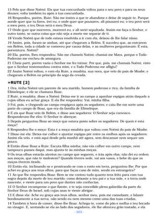 15 Pelo que disse Noêmi: Eis que tua concunhada voltou para o seu povo e para os seus 
deuses; volta também tu após a tua concunhada. 
16 Respondeu, porém, Rute: Não me instes a que te abandone e deixe de seguir-te. Porque 
aonde quer que tu fores, irei eu; e onde quer que pousares, ali pousarei eu; o teu povo será 
o meu povo, o teu Deus será o meu Deus. 
17 Onde quer que morreres, morrerei eu, e ali serei sepultada. Assim me faça o Senhor, e 
outro tanto, se outra coisa que não seja a morte me separar de ti. 
18 Vendo Noêmi que de todo estava resolvida a ir com ela, deixou de lhe falar nisso. 
19 Assim, pois, foram-se ambas, até que chegaram a Belém. E sucedeu que, ao entrarem 
em Belém, toda a cidade se comoveu por causa delas, e as mulheres perguntavam: É esta, 
porventura, Noêmi? 
20 Ela, porém, lhes respondeu: Não me chameis Noêmi; chamai-me Mara, porque o Todo- 
Poderoso me encheu de amargura. 
21 Cheia parti, porém vazia o Senhor me fez tornar. Por que, pois, me chamais Noêmi, visto 
que o Senhor testemunhou contra mim, e o Todo-Poderoso me afligiu? 
22 Assim Noêmi voltou, e com ela Rute, a moabita, sua nora, que veio do país de Moabe; e 
chegaram a Belém no principio da sega da cevada. 
»RUTE [2] 
1 Ora, tinha Noêmi um parente de seu marido, homem poderoso e rico, da família de 
Elimeleque; e ele se chamava Boaz. 
2 Rute, a moabita, disse a Noêmi: Deixa-me ir ao campo a apanhar espigas atrás daquele a 
cujos olhos eu achar graça. E ela lhe respondeu: Vai, minha filha. 
3 Foi, pois, e chegando ao campo respigava após os segadores; e caiu-lhe em sorte uma 
parte do campo de Boaz, que era da família de Elimeleque. 
4 E eis que Boaz veio de Belém, e disse aos segadores: O Senhor seja convosco. 
Responderam-lhe eles: O Senhor te abençoe. 
5 Depois perguntou Boaz ao moço que estava posto sobre os segadores: De quem é esta 
moça? 
6 Respondeu-lhe o moço: Esta é a moça moabita que voltou com Noêmi do país de Moabe. 
7 Disse-me ela: Deixa-me colher e ajuntar espigas por entre os molhos após os segadores: 
Assim ela veio, e está aqui desde pela manhã até agora, sem descansar nem sequer um 
pouco. 
8 Então disse Boaz a Rute: Escuta filha minha; não vás colher em outro campo, nem 
tampouco passes daqui, mas ajunta-te às minhas moças. 
9 Os teus olhos estarão atentos no campo que segarem, e irás após elas; não dei eu ordem 
aos moços, que não te molestem? Quando tiveres sede, vai aos vasos, e bebe do que os 
moços tiverem tirado. 
10 Então ela, inclinando-se e prostrando-se com o rosto em terra, perguntou-lhe: Por que 
achei eu graça aos teus olhos, para que faças caso de mim, sendo eu estrangeira? 
11 Ao que lhe respondeu Boaz: Bem se me contou tudo quanto tens feito para com tua 
sogra depois da morte de teu marido; como deixaste a teu pai e a tua mãe, e a terra onde 
nasceste, e vieste para um povo que dantes não conhecias. 
12 O Senhor recompense o que fizeste, e te seja concedido pleno galardão da parte do 
Senhor Deus de Israel, sob cujas asas te vieste abrigar. 
13 E disse ela: Ache eu graça aos teus olhos, senhor meu, pois me consolaste, e falaste 
bondosamente a tua serva, não sendo eu nem mesmo como uma das tuas criadas. 
14 Também à hora de comer, disse-lhe Boaz: Achega-te, come do pão e molha o teu bocado 
no vinagre. E, sentando-se ela ao lado dos segadores, ele lhe ofereceu grão tostado, e ela 
- 303 - 
 