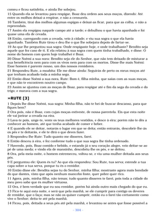 comeu e ficou satisfeita, e ainda lhe sobejou. 
15 Quando ela se levantou para respigar, Boaz deu ordem aos seus moços, dizendo: Até 
entre os molhos deixai-a respirar, e não a censureis. 
16 Também, tirai dos molhos algumas espigas e deixai-as ficar, para que as colha, e não a 
repreendais. 
17 Assim ela respigou naquele campo até a tarde; e debulhou o que havia apanhado e foi 
quase uma efa de cevada. 
18 Então, carregando com a cevada, veio à cidade; e viu sua sogra o que ela havia 
apanhado. Também Rute tirou e deu-lhe o que lhe sobejara depois de fartar-se. 
19 Ao que lhe perguntou sua sogra: Onde respigaste hoje, e onde trabalhaste? Bendito seja 
aquele que fez caso de ti. E ela relatou à sua sogra com quem tinha trabalhado, e disse: O 
nome do homem com quem hoje trabalhei é Boaz. 
20 Disse Noêmi a sua nora: Bendito seja ele do Senhor, que não tem deixado de misturar a 
sua beneficência nem para com os vivos nem para com os mortos. Disse-lhe mais Noêmi: 
Esse homem é parente nosso, um dos nossos remidores. 
21 Respondeu Rute, a moabita: Ele me disse ainda: Seguirás de perto os meus moços até 
que tenham acabado toda a minha sega. 
22 Então disse Noêmi a sua nora, Rute: Bom é, filha minha, que saias com as suas moças, 
e que não te encontrem noutro campo. 
23 Assim se ajuntou com as moças de Boaz, para respigar até e fim da sega da cevada e do 
trigo; e morava com a sua sogra. 
»RUTE [3] 
1 Depois lhe disse Noêmi, sua sogra: Minha filha, não te hei de buscar descanso, para que 
fiques bem? 
2 Ora pois, não é Boaz, com cujas moças estiveste, de nossa parentela. Eis que esta noite 
ele vai joeirar a cevada na eira. 
3 Lava-te pois, unge-te, veste os teus melhores vestidos, e desce à eira; porém não te dês a 
conhecer ao homem, até que tenha acabado de comer e beber. 
4 E quando ele se deitar, notarás o lugar em que se deita; então entrarás, descobrir-lhe-ás 
os pés e te deitarás, e ele te dirá o que deves fazer. 
5 Respondeu-lhe Rute: Tudo quanto me disseres, farei. 
6 Então desceu à eira, e fez conforme tudo o que sua sogra lhe tinha ordenado. 
7 Havendo, pois, Boaz comido e bebido, e estando já o seu coração alegre, veio deitar-se ao 
pé de uma meda; e vindo ela de mansinho, descobriu-lhe os pés, e se deitou. 
8 Ora, pela meia-noite, o homem estremeceu, voltou-se, e viu uma mulher deitada aos seus 
pés. 
9 E perguntou ele: Quem és tu? Ao que ela respondeu: Sou Rute, tua serva; estende a tua 
capa sobre a tua serva, porque tu és o remidor. 
10 Então disse ele: Bendita sejas tu do Senhor, minha filha; mostraste agora mais bondade 
do que dantes, visto que após nenhum mancebo foste, quer pobre quer rico. 
11 Agora, pois, minha filha, não temas; tudo quanto disseres te farei, pois toda a cidade do 
meu povo sabe que és mulher virtuosa. 
12 Ora, é bem verdade que eu sou remidor, porém há ainda outro mais chegado do que eu. 
13 Fica-te aqui esta noite, e será que pela manhã, se ele cumprir para contigo os deveres 
de remidor, que o faça; mas se não os quiser cumprir, então eu o farei tão certamente como 
vive o Senhor; deita-te até pela manhã. 
14 Ficou, pois, deitada a seus pés até pela manhã, e levantou-se antes que fosse possível a 
- 304 - 
 